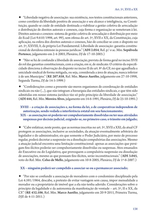 Art. 5º, XVII a XX

•• “Liberdade negativa de associação: sua existência, nos textos constitucionais anteriores,
como corolário da liberdade positiva de associação e seu alcance e inteligência, na Consti-
tuição, quando se cuide de entidade destinada a viabilizar a gestão coletiva de arrecadação
e distribuição de direitos autorais e conexos, cuja forma e organização se remeteram à lei.
Direitos autorais e conexos: sistema de gestão coletiva de arrecadação e distribuição por meio
do Ecad (Lei 9.610/1998, art. 99), sem ofensa do art. 5º, XVII e XX, da Constituição, cuja
aplicação, na esfera dos direitos autorais e conexos, hão de conciliar­‑se com o disposto no
art. 5º, XXVIII, b, da própria Lei Fundamental. Liberdade de associação: garantia constitu-
cional de duvidosa extensão às pessoas jurídicas.” (ADI 2.054, Rel. p/ o ac. Min. Sepúlveda
Pertence, julgamento em 2‑4‑2003, Plenário, DJ de 17‑10‑2003.)
•• “Não se há de confundir a liberdade de associação, prevista de forma geral no inciso XVII
do rol das garantias constitucionais, com a criação, em si, de sindicato. O critério da especifi-
cidade direciona à observação do disposto no inciso II do art. 8º da CF, no que agasalhada a
unicidade sindical de forma mitigada, ou seja, considerada a área de atuação, nunca inferior
à de um Município.” (RE 207.858, Rel. Min. Marco Aurélio, julgamento em 27‑10‑1998,
Segunda Turma, DJ de 14‑5‑1999.)
•• “Confederações como a presente são meros organismos de coordenação de entidades
sindicais ou não (...), que não integram a hierarquia das entidades sindicais, e que têm sido
admitidas em nosso sistema jurídico tão só pelo princípio da liberdade de associação.”
(ADI 444, Rel. Min. Moreira Alves, julgamento em 14‑6‑1991, Plenário, DJ de 25‑10‑1991.)

 XVIII – a criação de associações e, na forma da lei, a de cooperativas independem de
  autorização, sendo vedada a interferência estatal em seu funcionamento;
 XIX – as associações só poderão ser compulsoriamente dissolvidas ou ter suas atividades
  suspensas por decisão judicial, exigindo­‑se, no primeiro caso, o trânsito em julgado;

•• “Cabe enfatizar, neste ponto, que as normas inscritas no art. 5º, XVII a XXI, da atual CF
protegem as associações, inclusive as sociedades, da atuação eventualmente arbitrária do
legislador e do administrador, eis que somente o Poder Judiciário, por meio de processo
regular, poderá decretar a suspensão ou a dissolução compulsórias das associações. Mesmo
a atuação judicial encontra uma limitação constitucional: apenas as associações que persi-
gam fins ilícitos poderão ser compulsoriamente dissolvidas ou suspensas. Atos emanados
do Executivo ou do Legislativo, que provoquem a compulsória suspensão ou dissolução
de associações, mesmo as que possuam fins ilícitos, serão inconstitucionais.” (ADI 3.045,
voto do Rel. Min. Celso de Mello, julgamento em 10‑8‑2005, Plenário, DJ de 1º‑6‑2007.)

 XX – ninguém poderá ser compelido a associar­‑se ou a permanecer associado;

•• “Por não se confundir a associação de moradores com o condomínio disciplinado pela
Lei 4.591/1964, descabe, a pretexto de evitar vantagem sem causa, impor mensalidade a
morador ou a proprietário de imóvel que a ela não tenha aderido. Considerações sobre o
princípio da legalidade e da autonomia da manifestação de vontade – art. 5º, II e XX, da
CF.” (RE 432.106, Rel. Min. Marco Aurélio, julgamento em 20‑9‑2011, Primeira Turma,
DJE de 4‑11‑2011.)


                                                                                             138
 
