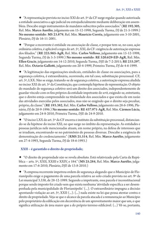 Art. 5º, XXI e XXII

•• “A representação prevista no inciso XXI do art. 5º da CF surge regular quando autorizada
a entidade associativa a agir judicial ou extrajudicialmente mediante deliberação em assem-
bleia. Descabe exigir instrumentos de mandatos subscritos pelos associados.” (RE 192.305,
Rel. Min. Marco Aurélio, julgamento em 15‑12‑1998, Segunda Turma, DJ de 21‑5‑1999.)
No mesmo sentido: MS 23.879, Rel. Min. Maurício Corrêa, julgamento em 3‑10‑2001,
Plenário, DJ de 16‑11‑2001.
•• “Porque a recorrente é entidade ou associação de classe, e porque tem­‑se, no caso, ação
ordinária coletiva, é aplicável a regra do art. 5º, XXI, da CF: exigência de autorização expressa
dos filiados.” (RE 225.965‑AgR, Rel. Min. Carlos Velloso, julgamento em 15‑12‑1998,
Segunda Turma, DJ de 5‑3‑1999.) No mesmo sentido: RE 520.629‑ED‑AgR, Rel. Min.
Ellen Gracie, julgamento em 14‑12‑2010, Segunda Turma, DJE de 7‑2‑2011; RE 233.297,
Rel. Min. Octavio Gallotti, julgamento em 20‑4‑1999, Primeira Turma, DJ de 4‑6‑1999.
•• “A legitimação das organizações sindicais, entidades de classe ou associações, para a
segurança coletiva, é extraordinária, ocorrendo, em tal caso, substituição processual. CF,
art. 5º, LXX. Não se exige, tratando­‑se de segurança coletiva, a autorização expressa aludida
no inciso XXI do art. 5º da Constituição, que contempla hipótese de representação. O objeto
do mandado de segurança coletivo será um direito dos associados, independentemente de
guardar vínculo com os fins próprios da entidade impetrante do writ, exigindo­‑se, entretanto,
que o direito esteja compreendido na titularidade dos associados e que exista ele em razão
das atividades exercidas pelos associados, mas não se exigindo que o direito seja peculiar,
próprio, da classe.” (RE 193.382, Rel. Min. Carlos Velloso, julgamento em 28‑6‑1996, Ple-
nário, DJ de 20‑9‑1996.) No mesmo sentido: RE 437.971‑AgR, Rel. Min. Cármen Lúcia,
julgamento em 24‑8‑2010, Primeira Turma, DJE de 24‑9‑2010.
•• “O inciso LXX do art. 5º da CF encerra o instituto da substituição processual, dis­tan­cian­
do­‑se da hipótese do inciso XXI, no que surge no âmbito da representação. As entidades e
pessoas jurídicas nele mencionadas atuam, em nome próprio, na defesa de interesses que
se irradiam, encontrando­‑se no patrimônio de pessoas diversas. Descabe a exigência de
demonstração do credenciamento.” (RMS 21.514, Rel. Min. Marco Aurélio, julgamento
em 27‑4‑1993, Segunda Turma, DJ de 18‑6‑1993.)

 XXII – é garantido o direito de propriedade;

•• “O direito de propriedade não se revela absoluto. Está relativizado pela Carta da Repú-
blica – arts. 5º, XXII, XXIII e XXIV, e 184.” (MS 25.284, Rel. Min. Marco Aurélio, julga-
mento em 17‑6‑2010, Plenário, DJE de 13‑8‑2010.)
•• “A empresa recorrente impetrou ordem de segurança alegando que o Município de Flo-
rianópolis exige o pagamento de uma parcela relativa ao solo criado prevista no art. 9º da
Lei municipal 3.338, de 28‑12‑1989. Segundo a impetrante, essa parcela é inconstitucional
porque sendo imposto foi criado sem que exista nenhuma ‘atividade específica a ser desem-
penhada pela municipalidade de Florianópolis’ (...). O extraordinário impugna a decisão
apontando violação ao art. 5º, XXII (...). (...) nada existe na lei que possa atentar contra o
direito de propriedade. Veja­‑se que o alcance da parcela atacada é a remuneração ao Município
pelo proprietário da edificação em decorrência de um aproveitamento maior que um, o que
significa utilização de área maior que a do próprio terreno edificável. (...) Vê­‑se, portanto,

                                                                                             140
 