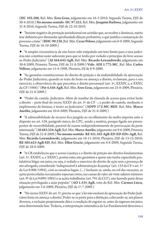 Art. 5º, XXXV

(HC 102.206, Rel. Min. Eros Grau, julgamento em 16‑3‑2010, Segunda Turma, DJE de
30‑4‑2010.) No mesmo sentido: HC 97.253, Rel. Min. Joaquim Barbosa, julgamento em
31‑8‑2010, Segunda Turma, DJE de 22‑10‑2010.
•• “Inexiste negativa de prestação jurisdicional em acórdão que, ao receber a denúncia, rejeita
tese defensiva por demandar aprofundada dilação probatória, o que justifica a instauração do
processo­‑crime.” (RHC 99.238, Rel. Min. Cezar Peluso, julgamento em 8‑9‑2009, Segunda
Turma, DJE de 16‑10‑2009.)
•• “A simples circunstância de não haver sido estipulado um teto­‑limite para a taxa judici-
ária não constitui razão suficiente para que se tenha por violado o princípio do livre acesso
ao Poder Judiciário.” (AI 564.642‑AgR, Rel. Min. Ricardo Lewandowski, julgamento em
30‑6‑2009, Primeira Turma, DJE de 21‑8‑2009.) Vide: ADI 1.772‑MC, Rel. Min. Carlos
Velloso, julgamento em 15‑4‑1998, Plenário, DJ de 8‑9‑2000.
•• “As garantias constitucionais do direito de petição e da inafastabilidade da apreciação
do Poder Judiciário, quando se trata de lesão ou ameaça a direito, reclamam, para o seu
exercício, a observância do que preceitua o direito processual (art. 5º, XXXIV, a, e XXXV,
da CF/1988).” (Pet 4.556‑AgR, Rel. Min. Eros Grau, julgamento em 25‑6‑2009, Plenário,
DJE de 21‑8‑2009.)
•• “Poder de cautela. Judiciário. Além de resultar da cláusula de acesso para evitar lesão
a direito – parte final do inciso XXXV do art. 5º da CF –, o poder de cautela, mediante o
implemento de liminar, é ínsito ao Judiciário.” (ADPF 172‑MC‑REF, Rel. Min. Marco
Aurélio, julgamento em 10‑6‑2009, Plenário, DJE de 21‑8‑2009.)
•• “A admissibilidade de recurso fica jungida ao recolhimento da multa imposta ante o
disposto no art. 538, parágrafo único, do CPC, sendo a matéria, porque ligada aos pressu-
postos de recorribilidade, passível de exame independentemente de provocação da parte
interessada.” (AI 683.224‑AgR, Rel. Min. Marco Aurélio, julgamento em 9‑6‑2009, Primeira
Turma, DJE de 21‑8‑2009.) No mesmo sentido: RE 421.102‑AgR‑ED‑ED‑EDv­‑AgR, Rel.
Min. Ricardo Lewandowski, julgamento em 18‑11‑2010, Plenário, DJE de 13‑12‑2010;
RE 505.623‑AgR‑ED, Rel. Min. Ellen Gracie, julgamento em 4‑8‑2009, Segunda Turma,
DJE de 28‑8‑2009.
•• “A CR estabeleceu que o acesso à justiça e o direito de petição são direitos fundamentais
(art. 5º, XXXIV, a, e XXXV), porém estes não garantem a quem não tenha capacidade pos-
tulatória litigar em juízo, ou seja, é vedado o exercício do direito de ação sem a presença de
um advogado, considerado ‘indispensável à administração da justiça’ (art. 133 da CF e art. 1º
da Lei 8.906/1994), com as ressalvas legais. (...) Incluem­‑se, ainda, no rol das exceções, as
ações protocoladas nos juizados especiais cíveis, nas causas de valor até vinte salários mínimos
(art. 9º da Lei 9.099/1995) e as ações trabalhistas (art. 791 da CLT), não fazendo parte dessa
situação privilegiada a ação popular.” (AO 1.531‑AgR, voto da Rel. Min. Cármen Lúcia,
julgamento em 3‑6‑2009, Plenário, DJE de 1º‑7‑2009.)
•• “No inciso XXXV do art. 5º, previu­‑se que ‘a lei não excluirá da apreciação do Poder Judi-
ciário lesão ou ameaça a direito’. Poder­‑se­‑ia partir para a distinção, colocando­‑se, em planos
diversos, a exclusão propriamente dita e a condição de esgotar­‑se, antes do ingresso em juízo,
uma determinada fase. Todavia, a interpretação sistemática da Lei Fundamental direciona a

                                                                                              158
 