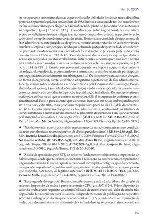 Art. 5º, XXXV

ter­‑se o preceito com outro alcance, o que é reforçado pelo dado histórico, ante a disciplina
pretérita. O próprio legislador constituinte de 1988 limitou a condição de ter­‑se o exaurimento
da fase administrativa, para chegar­‑se à formalização de pleito no Judiciário. Fê­‑lo no tocante
ao desporto (...), no § 1º do art. 217 (...). Vale dizer que, sob o ângulo constitucional, o livre
acesso ao Judiciário sofre uma mitigação e, aí, consubstanciando o preceito respectivo exceção,
cabe tão só o empréstimo de interpretação estrita. Destarte, a necessidade de esgotamento da
fase administrativa está jungida ao desporto e, mesmo assim, tratando­‑se de controvérsia a
envolver disciplina e competições, sendo que a chamada justiça desportiva há de atuar dentro
do prazo máximo de sessenta dias, contados da formalização do processo, proferindo, então,
decisão final – § 2º do art. 217 da CF. Também tem­‑se aberta exceção ao princípio do livre
acesso no campo das questões trabalhistas. Entrementes, a norma que versa sobre o tema
está limitada aos chamados dissídios coletivos, às ações coletivas, no que se previu, no § 2º
do art. 114 da CF (...). Constata­‑se, no entanto, que não se chegou a exigir, em si, a tentativa
de solução da pendência, contentando­‑se a norma com a simples recusa de participação
em negociação ou envolvimento em arbitragem. (...) Os dispositivos atacados não chegam,
de forma clara, precisa, direta, a revelar o obrigatório esgotamento da fase administrativa.
É certo, versam sobre a atividade a ser desenvolvida pela Comissão de Conciliação Prévia,
aludindo, até mesmo, à juntada do documento que venha a ser elaborado, no caso de insu-
cesso na tentativa de conciliação, à petição inicial da ação trabalhista. Dispensável é esforço
maior para atribuir­‑se ao que se contém no novo art. 625‑D interpretação conforme o texto
constitucional. Faço­‑o para assentar que as normas inseridas em nossa ordem jurídica pelo
art. 1º da Lei 9.958/2000, mais precisamente pelo novo preceito da CLT, dele decorrente –
art. 625‑D –, não encerram obrigatória a fase administrativa, continuando os titulares de
direito substancial a terem o acesso imediato ao Judiciário, desprezando a fase que é a revelada
pela atuação da Comissão de Conciliação Prévia.” (ADI 2.139‑MC e ADI 2.160‑MC, voto do
Rel. p/ o ac. Min. Marco Aurélio, julgamento em 13‑5‑2009, Plenário, DJE de 23‑10‑2009.)
•• “Não há previsão constitucional de esgotamento da via administrativa como condição
da ação que objetiva o reconhecimento de direito previdenciário.” (RE 549.238‑AgR, Rel.
Min. Ricardo Lewan­dowski, julgamento em 5‑5‑2009, Primeira Turma, DJE de 5‑6‑2009.)
No mesmo sentido: RE 549.055‑AgR, Rel. Min. Ayres Britto, julgamento em 5‑10‑2010,
Segunda Turma, DJE de 10‑12‑2010; AI 742.874‑AgR, Rel. Min. Joaquim Barbosa, julga-
mento em 2‑3‑2010, Segunda Turma, DJE de 26‑3‑2010.
•• “A falta de apreciação, pelo STJ, de todos os fundamentos subjacentes à impetração do
habeas corpus, desde que relevantes e essenciais à resolução da controvérsia, compromete o
julgamento realizado. É que a resposta jurisdicional incompleta configura, quando ocorrente,
transgressão ao postulado constitucional que garante o direito à jurisdição a qualquer pessoa
que disponha, para tanto, de legítimo interesse.” (RHC 97.181 e RHC 97.182, Rel. Min.
Celso de Mello, julgamento em 14‑4‑2009, Segunda Turma, DJE de 19‑6‑2009.)
•• “Embargos de divergência. Recurso manifestamente infundado. Abuso do direito de
recorrer. Imposição de multa à parte recorrente (CPC, art. 557, § 2º). Prévio depósito do
valor da multa como requisito de admissibilidade de novos recursos. Valor da multa não
depositado. Devolução imediata dos autos, independentemente da publicação do respectivo
acórdão. Embargos de declaração não conhecidos. (...) A possibilidade de imposição de
multa, quando manifestamente inadmissível ou infundado o agravo, encontra fundamento em

                                                                                              159
 