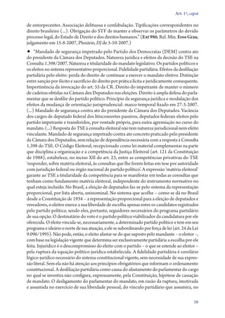 Art. 1º, caput

de entorpecentes. Associação delituosa e confabulação. Tipificações correspondentes no
direito brasileiro (...). Obrigação do STF de manter e observar os parâmetros do devido
processo legal, do Estado de Direito e dos direitos humanos.” (Ext 986, Rel. Min. Eros Grau,
julgamento em 15‑­8‑2007, Plenário, DJ de 5‑10‑2007.)
•• “Mandado de segurança impetrado pelo Partido dos Democratas (DEM) contra ato
do presidente da Câmara dos Deputados. Natureza jurídica e efeitos da decisão do TSE na
Consulta 1.398/2007. Natureza e titularidade do mandato legislativo. Os partidos políticos e
os eleitos no sistema representativo proporcional. Fidelidade partidária. Efeitos da desfiliação
partidária pelo eleito: perda do direito de continuar a exercer o mandato eletivo. Distinção
entre sanção por ilícito e sacrifício do direito por prática lícita e juridicamente consequente.
Impertinência da invocação do art. 55 da CR. Direito do impetrante de manter o número
de cadeiras obtidas na Câmara dos Deputados nas eleições. Direito à ampla defesa do parla-
mentar que se desfilie do partido político. Princípio da segurança jurídica e modulação dos
efeitos da mudança de orientação jurisprudencial: marco temporal fixado em 27‑3‑2007.
(...) Mandado de segurança contra ato do presidente da Câmara dos Deputados. Vacância
dos cargos de deputado federal dos litisconsortes passivos, deputados federais eleitos pelo
partido impetrante e transferidos, por vontade própria, para outra agremiação no curso do
mandato. (...) Resposta do TSE à consulta eleitoral não tem natureza jurisdicional nem efeito
vinculante. Mandado de segurança impetrado contra ato concreto praticado pelo presidente
da Câmara dos Deputados, sem relação de dependência necessária com a resposta à Consulta
1.398 do TSE. O Código Eleitoral, recepcionado como lei material complementar na parte
que disciplina a organização e a competência da Justiça Eleitoral (art. 121 da Constituição
de 1988), estabelece, no inciso XII do art. 23, entre as competências privativas do TSE
‘responder, sobre matéria eleitoral, às consultas que lhe forem feitas em tese por autoridade
com jurisdição federal ou órgão nacional de partido político’. A expressão ‘matéria eleitoral’
garante ao TSE a titularidade da competência para se manifestar em todas as consultas que
tenham como fundamento matéria eleitoral, independente do instrumento normativo no
qual esteja incluído. No Brasil, a eleição de deputados faz­‑se pelo sistema da representação
proporcional, por lista aberta, uninominal. No sistema que acolhe – como se dá no Brasil
desde a Constituição de 1934 – a representação proporcional para a eleição de deputados e
vereadores, o eleitor exerce a sua liberdade de escolha apenas entre os candidatos registrados
pelo partido político, sendo eles, portanto, seguidores necessários do programa partidário
de sua opção. O destinatário do voto é o partido político viabilizador da candidatura por ele
oferecida. O eleito vincula­‑se, necessariamente, a determinado partido político e tem em seu
programa e ideário o norte de sua atuação, a ele se subordinando por força de lei (art. 24 da Lei
9.096/1995). Não pode, então, o eleito afastar­‑se do que suposto pelo mandante – o eleitor –,
com base na legislação vigente que determina ser exclusivamente partidária a escolha por ele
feita. Injurídico é o descompromisso do eleito com o partido – o que se estende ao eleitor –
pela ruptura da equação político­‑jurídica estabelecida. A fidelidade partidária é corolário
lógico­‑jurídico necessário do sistema constitucional vigente, sem necessidade de sua expres-
são literal. Sem ela não há atenção aos princípios obrigatórios que informam o ordenamento
constitucional. A desfiliação partidária como causa do afastamento do parlamentar do cargo
no qual se investira não configura, expressamente, pela Constituição, hipótese de cassação
de mandato. O desligamento do parlamentar do mandato, em razão da ruptura, imotivada
e assumida no exercício de sua liberdade pessoal, do vínculo partidário que assumira, no

                                                                                              16
 