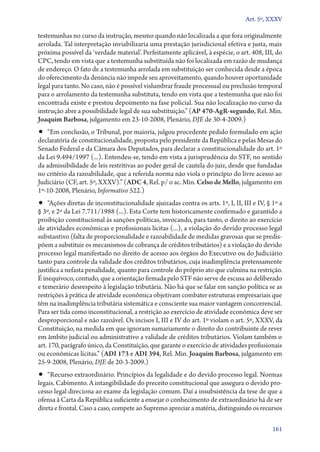 Art. 5º, XXXV

testemunhas no curso da instrução, mesmo quando não localizada a que fora originalmente
arrolada. Tal interpretação inviabilizaria uma prestação jurisdicional efetiva e justa, mais
próxima possível da ‘verdade material’. Perfeitamente aplicável, à espécie, o art. 408, III, do
CPC, tendo em vista que a testemunha substituída não foi localizada em razão de mudança
de endereço. O fato de a testemunha arrolada em substituição ser conhecida desde a época
do oferecimento da denúncia não impede seu aproveitamento, quando houver oportunidade
legal para tanto. No caso, não é possível vislumbrar fraude processual ou preclusão temporal
para o arrolamento da testemunha substituta, tendo em vista que a testemunha que não foi
encontrada existe e prestou depoimento na fase policial. Sua não localização no curso da
instrução abre a possibilidade legal de sua substituição.” (AP 470‑AgR‑segundo, Rel. Min.
Joaquim Barbosa, julgamento em 23‑10‑2008, Plenário, DJE de 30‑4‑2009.)
•• “Em conclusão, o Tribunal, por maioria, julgou procedente pedido formulado em ação
de­claratória de constitucionalidade, proposta pelo presidente da República e pelas Mesas do
Senado Federal e da Câmara dos Deputados, para declarar a constitucionalidade do art. 1º
da Lei 9.494/1997 (...). Entendeu­‑se, tendo em vista a jurisprudência do STF, no sentido
da admissibilidade de leis restritivas ao poder geral de cautela do juiz, desde que fundadas
no critério da razoabilidade, que a referida norma não viola o princípio do livre acesso ao
Judiciário (CF, art. 5º, XXXV).” (ADC 4, Rel. p/ o ac. Min. Celso de Mello, julgamento em
1º‑10‑2008, Plenário, Informativo 522.)
•• “Ações diretas de inconstitucionalidade ajuizadas contra os arts. 1º, I, II, III e IV, § 1º a
§ 3º, e 2º da Lei 7.711/1988 (...). Esta Corte tem historicamente confirmado e garantido a
proibição constitucional às sanções políticas, invocando, para tanto, o direito ao exercício
de atividades econômicas e profissionais lícitas (...), a violação do devido processo legal
substantivo (falta de proporcionalidade e razoabilidade de medidas gravosas que se predis-
põem a substituir os mecanismos de cobrança de créditos tributários) e a violação do devido
processo legal manifestado no direito de acesso aos órgãos do Executivo ou do Judiciário
tanto para controle da validade dos créditos tributários, cuja inadimplência pretensamente
justifica a nefasta penalidade, quanto para controle do próprio ato que culmina na restrição.
É inequívoco, contudo, que a orientação firmada pelo STF não serve de escusa ao deliberado
e temerário desrespeito à legislação tributária. Não há que se falar em sanção política se as
restrições à prática de atividade econômica objetivam combater estruturas empresariais que
têm na inadimplência tributária sistemática e consciente sua maior vantagem concorrencial.
Para ser tida como inconstitucional, a restrição ao exercício de atividade econômica deve ser
desproporcional e não razoável. Os incisos I, III e IV do art. 1º violam o art. 5º, XXXV, da
Constituição, na medida em que ignoram sumariamente o direito do contribuinte de rever
em âmbito judicial ou administrativo a validade de créditos tributários. Violam também o
art. 170, parágrafo único, da Constituição, que garante o exercício de atividades profissionais
ou econômicas lícitas.” (ADI 173 e ADI 394, Rel. Min. Joaquim Barbosa, julgamento em
25‑9‑2008, Plenário, DJE de 20‑3‑2009.)
•• “Recurso extraordinário. Princípios da legalidade e do devido processo legal. Normas
legais. Cabimento. A intangibilidade do preceito constitucional que assegura o devido pro-
cesso legal direciona ao exame da legislação comum. Daí a insubsistência da tese de que a
ofensa à Carta da República suficiente a ensejar o conhecimento de extraordinário há de ser
direta e frontal. Caso a caso, compete ao Supremo apreciar a matéria, distinguindo os recursos

                                                                                            161
 