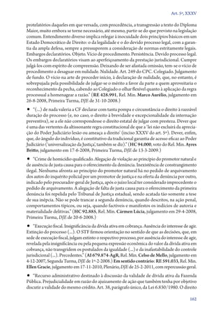 Art. 5º, XXXV

protelatórios daqueles em que versada, com procedência, a transgressão a texto do Diploma
Maior, muito embora se torne necessário, até mesmo, partir­‑se do que previsto na legislação
comum. Entendimento diverso implica relegar à inocuidade dois princípios básicos em um
Estado Democrático de Direito: o da legalidade e o do devido processo legal, com a garan-
tia da ampla defesa, sempre a pressuporem a consideração de normas estritamente legais.
Embargos declaratórios. Objeto. Vício de procedimento. Persistência. Devido processo legal.
Os embargos declaratórios visam ao aperfeiçoamento da prestação jurisdicional. Cumpre
julgá­‑los com espírito de compreensão. Deixando de ser afastada omissão, tem­‑se o vício de
procedimento a desaguar em nulidade. Nulidade. Art. 249 do CPC. Colegiado. Julgamento
de fundo. O vício na arte de proceder início, à declaração de nulidade, que, no entanto, é
sobrepujada pela possibilidade de julgar­‑se o mérito a favor da parte a quem aproveitaria o
reconhecimento da pecha, cabendo ao Colegiado o olhar flexível quanto à aplicação da regra
processual a homenagear a razão.” (RE 428.991, Rel. Min. Marco Aurélio, julgamento em
26‑8‑2008, Primeira Turma, DJE de 31‑10‑2008.)
•• “(...) de nada valeria a CF declarar com tanta pompa e circunstância o direito à razoável
duração do processo (e, no caso, o direito à brevidade e excepcionalidade da internação
preventiva), se a ele não correspondesse o direito estatal de julgar com presteza. Dever que
é uma das vertentes da altissonante regra constitucional de que a ‘lei não excluirá da aprecia-
ção do Poder Judiciário lesão ou ameaça a direito’ (inciso XXXV do art. 5º). Dever, enfim,
que, do ângulo do indivíduo, é constitutivo da tradicional garantia de acesso eficaz ao Poder
Judiciário (‘universalização da Justiça’, também se diz).” (HC 94.000, voto do Rel. Min. Ayres
Britto, julgamento em 17‑6‑2008, Primeira Turma, DJE de 13‑3‑2009.)
•• “Crime de homicídio qualificado. Alegação de violação ao princípio do promotor natural e
de ausência de justa causa para o oferecimento da denúncia. Inexistência de constrangimento
ilegal. Nenhuma afronta ao princípio do promotor natural há no pedido de arquivamento
dos autos do inquérito policial por um promotor de justiça e na oferta da denúncia por outro,
indicado pelo procurador­‑geral de Justiça, após o juízo local ter considerado improcedente o
pedido de arquivamento. A alegação de falta de justa causa para o oferecimento da primeira
denúncia foi repelida pelo Tribunal de Justiça estadual, sendo acatada tão somente a tese
de sua inépcia. Não se pode trancar a segunda denúncia, quando descritos, na ação penal,
comportamentos típicos, ou seja, quando factíveis e manifestos os indícios de autoria e
materialidade delitivas.” (HC 92.885, Rel. Min. Cármen Lúcia, julgamento em 29‑4‑2008,
Primeira Turma, DJE de 20‑6‑2008.)
•• “Execução fiscal. Insignificância da dívida ativa em cobrança. Ausência do interesse de agir.
Extinção do processo (...). O STF firmou orientação no sentido de que as decisões, que, em
sede de execução fiscal, julgam extinto o respectivo processo, por ausência do interesse de agir,
revelada pela insignificância ou pela pequena expressão econômica do valor da dívida ativa em
cobrança, não transgridem os postulados da igualdade (...) e da inafastabilidade do controle
jurisdicional (...). Precedentes.” (AI 679.874‑AgR, Rel. Min. Celso de Mello, julgamento em
4‑12‑2007, Segunda Turma, DJE de 1º‑2‑2008.) Em sentido contrário: RE 591.033, Rel. Min.
Ellen Gracie, julgamento em 17‑11‑2010, Plenário, DJE de 25‑2‑2011, com repercussão geral.
•• “Recurso administrativo destinado à discussão da validade de dívida ativa da Fazenda
Pública. Prejudicialidade em razão do ajuizamento de ação que também tenha por objetivo
discutir a validade do mesmo crédito. Art. 38, parágrafo único, da Lei 6.830/1980. O direito

                                                                                             162
 