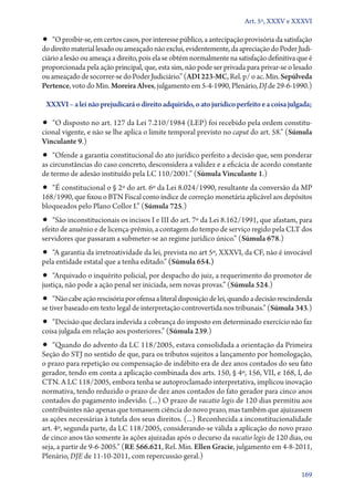 Art. 5º, XXXV e XXXVI

•• “O proibir­‑se, em certos casos, por interesse público, a antecipação provisória da satisfação
do direito material lesado ou ameaçado não exclui, evidentemente, da apreciação do Poder Judi-
ciário a lesão ou ameaça a direito, pois ela se obtém normalmente na satisfação definitiva que é
proporcionada pela ação principal, que, esta sim, não pode ser privada para privar­‑se o lesado
ou ameaçado de socorrer­‑se do Poder Judiciário.” (ADI 223‑MC, Rel. p/ o ac. Min. Sepúlveda
Pertence, voto do Min. Moreira Alves, julgamento em 5‑4‑1990, Plenário, DJ de 29‑6‑1990.)

 XXXVI – a lei não prejudicará o direito adquirido, o ato jurídico perfeito e a coisa julgada;

•• “O disposto no art. 127 da Lei 7.210/1984 (LEP) foi recebido pela ordem constitu-
cional vigente, e não se lhe aplica o limite temporal previsto no caput do art. 58.” (Súmula
Vinculante 9.)
•• “Ofende a garantia constitucional do ato jurídico perfeito a decisão que, sem ponderar
as circunstâncias do caso concreto, desconsidera a validez e a eficácia de acordo constante
de termo de adesão instituído pela LC 110/2001.” (Súmula Vinculante 1.)
•• “É constitucional o § 2º do art. 6º da Lei 8.024/1990, resultante da conversão da MP
168/1990, que fixou o BTN Fiscal como índice de correção monetária aplicável aos depósitos
bloqueados pelo Plano Collor I.” (Súmula 725.)
•• “São inconstitucionais os incisos I e III do art. 7º da Lei 8.162/1991, que afastam, para
efeito de anuênio e de licença­‑prêmio, a contagem do tempo de serviço regido pela CLT dos
servidores que passaram a submeter­‑se ao regime jurídico único.” (Súmula 678.)
•• “A garantia da irretroatividade da lei, prevista no art 5º, XXXVI, da CF, não é invocável
pela entidade estatal que a tenha editado.” (Súmula 654.)
•• “Arquivado o inquérito policial, por despacho do juiz, a requerimento do promotor de
justiça, não pode a ação penal ser iniciada, sem novas provas.” (Súmula 524.)
•• “Não cabe ação rescisória por ofensa a literal disposição de lei, quando a decisão rescindenda
se tiver baseado em texto legal de interpretação controvertida nos tribunais.” (Súmula 343.)
•• “Decisão que declara indevida a cobrança do imposto em determinado exercício não faz
coisa julgada em relação aos posteriores.” (Súmula 239.)
•• “Quando do advento da LC 118/2005, estava consolidada a orientação da Primeira
Seção do STJ no sentido de que, para os tributos sujeitos a lançamento por homologação,
o prazo para repetição ou compensação de indébito era de dez anos contados do seu fato
gerador, tendo em conta a aplicação combinada dos arts. 150, § 4º, 156, VII, e 168, I, do
CTN. A LC 118/2005, embora tenha se autoproclamado interpretativa, implicou inovação
normativa, tendo reduzido o prazo de dez anos contados do fato gerador para cinco anos
contados do pagamento indevido. (...) O prazo de vacatio legis de 120 dias permitiu aos
contribuintes não apenas que tomassem ciência do novo prazo, mas também que ajuizassem
as ações necessárias à tutela dos seus direitos. (...) Reconhecida a inconstitucionalidade
art. 4º, segunda parte, da LC 118/2005, considerando­‑se válida a aplicação do novo prazo
de cinco anos tão somente às ações ajuizadas após o decurso da vacatio legis de 120 dias, ou
seja, a partir de 9‑6‑2005.” (RE 566.621, Rel. Min. Ellen Gracie, julgamento em 4‑8‑2011,
Plenário, DJE de 11‑10‑2011, com repercussão geral.)

                                                                                             169
 