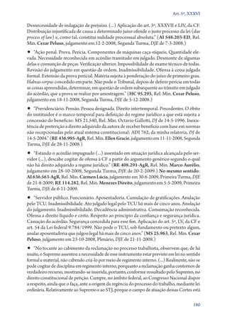 Art. 5º, XXXVI

Desnecessidade de indagação de prejuízo. (...) Aplicação do art. 5º, XXXVII e LIV, da CF.
Distribuição injustificada de causa a determinado juízo ofende o justo processo da lei (due
process of law) e, como tal, constitui nulidade processual absoluta.” (AI 548.203‑ED, Rel.
Min. Cezar Peluso, julgamento em 12‑2‑2008, Segunda Turma, DJE de 7‑3‑2008.)
•• “Ação penal. Prova. Perícia. Componentes de máquinas caça­‑níqueis. Quantidade ele-
vada. Necessidade reconhecida em acórdão transitado em julgado. Desmonte de algumas
delas e consunção de peças. Verificação ulterior. Impossibilidade de exame técnico de todas.
Revisão do julgamento em questão de ordem. Inadmissibilidade. Ofensa à coisa julgada
formal. Extensão da prova pericial. Matéria sujeita à ponderação do juízo de primeiro grau.
Habeas corpus concedido em parte. Não pode o Tribunal, depois de deferir perícia em todas
as coisas apreendidas, determinar, em questão de ordem subsequente ao trânsito em julgado
do acórdão, que a prova se realize por amostragem.” (HC 95.295, Rel. Min. Cezar Peluso,
julgamento em 18‑11‑2008, Segunda Turma, DJE de 5‑12‑2008.)
•• “Previdenciário. Pensão. Pessoa designada. Direito intertemporal. Precedentes. O óbito
do instituidor é o marco temporal para definição do regime jurídico a que está sujeita a
concessão do benefício: MS 21.540, Rel. Min. Octavio Gallotti, DJ de 14‑5‑1996. Inexis-
tência de preterição a direito adquirido da autora de receber benefício com base em normas
não recepcionadas pelo atual sistema constitucional: ADI 762, da minha relatoria, DJ de
14‑5‑2004.” (RE 436.995‑AgR, Rel. Min. Ellen Gracie, julgamento em 11‑11‑2008, Segunda
Turma, DJE de 28‑11‑2008.)
•• “Estando o acórdão impugnado (...) assentado em situação jurídica alcançada pelo ser-
vidor (...), descabe cogitar de ofensa à CF a partir do argumento genérico segundo o qual
não há direito adquirido a regime jurídico.” (RE 408.291‑AgR, Rel. Min. Marco Aurélio,
julgamento em 28‑10‑2008, Segunda Turma, DJE de 20‑2‑2009.) No mesmo sentido:
AI 636.563‑AgR, Rel. Min. Cármen Lúcia, julgamento em 30‑6‑2009, Primeira Turma, DJE
de 21‑8‑2009; RE 114.282, Rel. Min. Menezes Direito, julgamento em 5‑5‑2009, Primeira
Turma, DJE de 6‑11‑2009.
•• “Servidor público. Funcionário. Aposentadoria. Cumulação de gratificações. Anulação
pelo TCU. Inadmissibilidade. Ato julgado legal pelo TCU há mais de cinco anos. Anulação
do julgamento. Inadmissibilidade. Decadência administrativa. Consumação reconhecida.
Ofensa a direito líquido e certo. Respeito ao princípio da confiança e segurança jurídica.
Cassação do acórdão. Segurança concedida para esse fim. Aplicação do art. 5º, LV, da CF e
art. 54 da Lei federal 9.784/1999. Não pode o TCU, sob fundamento ou pretexto algum,
anular aposentadoria que julgou legal há mais de cinco anos.” (MS 25.963, Rel. Min. Cezar
Peluso, julgamento em 23‑10‑2008, Plenário, DJE de 21‑11‑2008.)
•• “No tocante ao cabimento da reclamação no processo trabalhista, observem que, de há
muito, o Supremo assentou a necessidade de esse instrumento estar previsto em lei no sentido
formal e material, não cabendo criá­‑lo por meio de regimento interno. (...) Realmente, não se
pode cogitar de disciplina em regimento interno, porquanto a reclamação ganha contornos de
verdadeiro recurso, mostrando­‑se inserida, portanto, conforme ressaltado pelo Supremo, no
direito constitucional de petição. Cumpre, no âmbito federal, ao Congresso Nacional dispor
a respeito, ainda que o faça, ante a origem da regência do processo do trabalho, mediante lei
ordinária. Relativamente ao Supremo e ao STJ, porque o campo de atuação dessas Cortes está

                                                                                          180
 