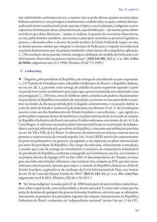 Art. 1º, caput e I

das coletividades autônomas locais, o mesmo não se pode afirmar quanto aos princípios
federais extensíveis e aos princípios constitucionais estabelecidos, os quais, embora dissemi-
nados pelo texto constitucional, posto que não é tópica a sua localização, configuram acervo
expressivo de limitações dessa autonomia local, cuja identificação – até mesmo pelos efeitos
restritivos que deles decorrem – impõe­‑se realizar. A questão da necessária observância,
ou não, pelos Estados­‑membros, das normas e princípios inerentes ao processo legislativo,
provoca a discussão sobre o alcance do poder jurídico da União Federal de impor, ou não,
às demais pessoas estatais que integram a estrutura da Federação, o respeito incondicional
a padrões heterônomos por ela própria instituídos como fatores de compulsória aplicação.
(...) Da resolução dessa questão central, emergirá a definição do modelo de Federação a ser
efetivamente observado nas práticas institucionais.” (ADI 216‑MC, Rel. p/ o ac. Min. Celso
de Mello, julgamento em 23‑5‑1990, Plenário, DJ de 7‑5‑1993.)

 I – a soberania;

•• “Negativa, pelo presidente da República, de entrega do extraditando ao país requerente.
(...) O Tratado de Extradição entre a República Federativa do Brasil e a República Italiana,
no seu art. III, 1, f, permite a não entrega do cidadão da parte requerente quando ‘a parte
requerida tiver razões ponderáveis para supor que a pessoa reclamada será submetida a atos
de perseguição’. (...) Deveras, antes de deliberar sobre a existência de poderes discricionários
do presidente da República em matéria de extradição, ou mesmo se essa autoridade se man-
teve nos lindes da decisão proferida pelo Colegiado anteriormente, é necessário definir se
o ato do chefe de Estado é sindicável pelo Judiciário, em abstrato. O art. 1º da Constituição
assenta como um dos fundamentos do Estado brasileiro a sua soberania – que significa o
poder político supremo dentro do território, e, no plano internacional, no tocante às relações
da República Federativa do Brasil com outros Estados soberanos, nos termos do art. 4º, I, da
Carta Magna. A soberania nacional no plano transnacional funda­‑se no princípio da indepen-
dência nacional, efetivada pelo presidente da República, consoante suas atribuições previstas
no art. 84, VII e VIII, da Lei Maior. A soberania, dicotomizada em interna e externa, tem na
primeira a exteriorização da vontade popular (art. 14 da CRFB) através dos representantes
do povo no parlamento e no governo; na segunda, a sua expressão no plano internacional,
por meio do presidente da República. No campo da soberania, relativamente à extradição,
é assente que o ato de entrega do extraditando é exclusivo, da competência indeclinável
do presidente da República, conforme consagrado na Constituição, nas leis, nos tratados e
na própria decisão do Egrégio STF na Ext 1.085. O descumprimento do Tratado, em tese,
gera uma lide entre Estados soberanos, cuja resolução não compete ao STF, que não exerce
soberania internacional, máxime para impor a vontade da República Italiana ao chefe de
Estado brasileiro, cogitando­‑se de mediação da Corte Internacional de Haia, nos termos
do art. 92 da Carta das Nações Unidas de 1945.” (Rcl 11.243, Rel. p/ o ac. Min. Luiz Fux,
julgamento em 8‑6‑2011, Plenário, DJE de 5‑10‑2011.)
•• “As ‘terras indígenas’ versadas pela CF de 1988 fazem parte de um território esta­tal­‑bra­si­
lei­ro sobre o qual incide, com exclusividade, o direito nacional. E como tudo o mais que faz
parte do domínio de qualquer das pessoas federadas brasileiras, são terras que se submetem
unicamente ao primeiro dos princípios regentes das relações internacionais da República
Federativa do Brasil: a soberania ou ‘independência nacional’ (inciso I do art. 1º da CF).

                                                                                                19
 