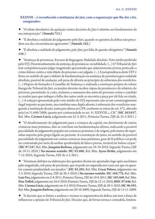 Art. 5º, XXXVIII

 XXXVIII – é reconhecida a instituição do júri, com a organização que lhe der a lei,
  assegurados:

•• “O efeito devolutivo da apelação contra decisões do Júri é adstrito aos fundamentos da
sua interposição.” (Súmula 713.)
•• “É absoluta a nulidade do julgamento pelo Júri, quando os quesitos da defesa não prece-
dem aos das circunstâncias agravantes.” (Súmula 162.)
•• “É absoluta a nulidade do julgamento, pelo Júri, por falta de quesito obrigatório.” (Súmula
156.)
•• “Sentença de pronúncia. Excesso de linguagem. Nulidade absoluta. Voto médio proferido
pelo STJ. Desentranhamento da sentença de pronúncia: inviabilidade. (...) O Tribunal do Júri
tem competência para julgar magistrado aposentado que anteriormente já teria praticado o
crime doloso contra a vida objeto do processo a ser julgado. (...) A jurisprudência deste STF é
firme no sentido de que o defeito de fundamentação na sentença de pronúncia gera nulidade
absoluta, passível de anulação, sob pena de afronta ao princípio da soberania dos veredictos.
(...) Depois de formado o Conselho de Sentença e realizada a exortação própria da solene
liturgia do Tribunal do Júri, os jurados deverão receber cópias da pronúncia e do relatório do
processo; permitindo­‑se a eles, inclusive, o manuseio dos autos do pro­ces­so­‑cri­me e o pedido
ao orador para que indique a folha dos autos onde se encontra a peça por ele lida ou citada.
(...) A solução apresentada pelo voto médio do STJ representa não só um constrangimento
ilegal imposto ao paciente, mas também uma dupla afronta à soberania dos veredictos asse-
gurada à instituição do júri, tanto por ofensa ao CPP, conforme se extrai do art. 472, alterado
pela Lei 11.689/2008, quanto por contrariedade ao art. 5º, XXXVIII, c, CR.” (HC 103.037,
Rel. Min. Cármen Lúcia, julgamento em 22‑3‑2011, Primeira Turma, DJE de 31‑5‑2011.)
•• “O desaforamento do julgamento para a comarca da capital, em detrimento de outras
comarcas mais próximas, deu­‑se com base em fundamentação idônea, indicando a possível
parcialidade do julgamento popular em comarcas próximas à de origem, pelo temor de repre-
sálias imposto pelo grupo ligado ao paciente. A constatação do juízo, no sentido da possível
parcialidade do julgamento em outras comarcas mais próximas, goza de fé pública e só pode
ser contrastada por meio da análise aprofundada de fatos e provas, inviável em habeas corpus.”
(HC 97.547, Rel. Min. Joaquim Barbosa, julgamento em 19‑10‑2010, Segunda Turma, DJE
de 19‑11‑2010.) No mesmo sentido: HC 93.986, Rel. Min. Ayres Britto, julgamento em
7‑12‑2010, Segunda Turma, DJE de 3‑5‑2011.
•• “Eventuais defeitos na elaboração dos quesitos devem ser apontados logo após sua leitura
pelo magistrado, sob pena de preclusão, que só pode ser superada nos casos em que os quesi-
tos causem perplexidade aos jurados.” (HC 85.295, Rel. Min. Cezar Peluso, julgamento em
2‑2‑2010, Segunda Turma, DJE de 26‑3‑2010.) No mesmo sentido: HC 104.776, Rel. Min.
Luiz Fux, julgamento em 2‑8‑2011, Primeira Turma, DJE de 19‑8‑2011; HC 103.569, Rel. Min.
Dias Toffoli, julgamento em 24‑8‑2010, Primeira Turma, DJE de 12‑11‑2010; RHC 97.646, Rel.
Min. Cármen Lúcia, julgamento em 4‑5‑2010, Primeira Turma, DJE de 28‑5‑2010; HC 96.593,
Rel. Min. Joaquim Barbosa, julgamento em 20‑10‑2009, Segunda Turma, DJE de 13‑11‑2009.
•• “A decisão que se limita a analisar e recusar os argumentos da defesa não tem a força de
influenciar a opinião do Tribunal do Júri. Decisão que, de forma serena e comedida, limitou­

                                                                                             205
 