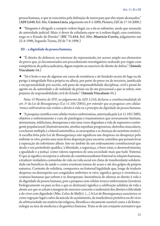 Art. 1º, II e III

pessoa humana, o que se concretiza pela definição de meios para que eles sejam alcançados.”
(ADI 2.649, Rel. Min. Cármen Lúcia, julgamento em 8‑5‑2008, Plenário, DJE de 17‑10‑2008.)
•• “Ninguém é obrigado a cumprir ordem ilegal, ou a ela se submeter, ainda que emanada
de autoridade judicial. Mais: é dever de cidadania opor­‑se à ordem ilegal; caso contrário,
nega­‑se o Estado de Direito.” (HC 73.454, Rel. Min. Maurício Corrêa, julgamento em
22‑4‑1996, Segunda Turma, DJ de 7‑6‑1996.)

 III – a dignidade da pessoa humana;

•• “É direito do defensor, no interesse do representado, ter acesso amplo aos elementos
de prova que, já documentados em procedimento investigatório realizado por órgão com
competência de polícia judiciária, digam respeito ao exercício do direito de defesa.” (Súmula
Vinculante 14.)
•• “Só é lícito o uso de algemas em casos de resistência e de fundado receio de fuga ou de
perigo à integridade física própria ou alheia, por parte do preso ou de terceiros, justificada
a excepcionalidade por escrito, sob pena de responsabilidade disciplinar, civil e penal do
agente ou da autoridade e de nulidade da prisão ou do ato processual a que se refere, sem
prejuízo da responsabilidade civil do Estado.” (Súmula Vinculante 11.)
    Nota: O Plenário do STF, no julgamento da ADI 3.510, declarou a constitucionalidade do
art. 5º da Lei de Biossegurança (Lei 11.105/2005), por entender que as pesquisas com célu­as­
                                                                                            l
‑tron­co embrionárias não violam o direito à vida ou o princípio da dignidade da pessoa humana.
•• “A pesquisa científica com células­‑tronco embrionárias, autorizada pela Lei 11.105/2005,
objetiva o enfrentamento e cura de patologias e traumatismos que severamente limitam,
atormentam, infelicitam, desesperam e não raras vezes degradam a vida de expressivo contin-
gente populacional (ilustrativamente, atrofias espinhais progressivas, distrofias musculares,
a esclerose múltipla e a lateral amiotrófica, as neuropatias e as doenças do neurônio motor).
A escolha feita pela Lei de Biossegurança não significou um desprezo ou desapreço pelo
embrião in vitro, porém uma mais firme disposição para encurtar caminhos que possam levar
à superação do infortúnio alheio. Isto no âmbito de um ordenamento constitucional que
desde o seu preâmbulo qualifica ‘a liberdade, a segurança, o bem­‑estar, o desenvolvimento,
a igualdade e a justiça’ como valores supremos de uma sociedade mais que tudo ‘fraterna’.
O que já significa incorporar o advento do constitucionalismo fraternal às relações humanas,
a traduzir verdadeira comunhão de vida ou vida social em clima de transbordante solidarie-
dade em benefício da saúde e contra eventuais tramas do acaso e até dos golpes da própria
natureza. Contexto de solidária, compassiva ou fraternal legalidade que, longe de traduzir
desprezo ou desrespeito aos congelados embriões in vitro, significa apreço e reverência a
criaturas humanas que sofrem e se desesperam. Inexistência de ofensas ao direito à vida e
da dignidade da pessoa humana, pois a pesquisa com células­‑tronco embrionárias (inviáveis
biologicamente ou para os fins a que se destinam) significa a celebração solidária da vida e
alento aos que se acham à margem do exercício concreto e inalienável dos direitos à felicidade
e do viver com dignidade (Min. Celso de Mello). (...) A Lei de Biossegurança caracteriza­‑se
como regração legal a salvo da mácula do açodamento, da insuficiência protetiva ou do vício
da arbitrariedade em matéria tão religiosa, filosófica e eticamente sensível como a da biotec-
nologia na área da medicina e da genética humana. Trata­‑se de um conjunto normativo que

                                                                                             21
 