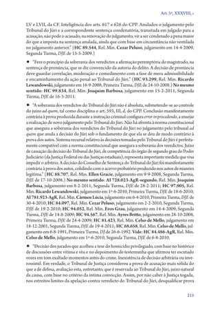 Art. 5º, XXXVIII, c

LV e LVII, da CF. Inteligência dos arts. 617 e 626 do CPP. Anulados o julgamento pelo
Tribunal do Júri e a correspondente sentença condenatória, transitada em julgado para a
acusação, não pode o acusado, na renovação do julgamento, vir a ser condenado a pena maior
do que a imposta na sentença anulada, ainda que com base em circunstância não ventilada
no julgamento anterior.” (HC 89.544, Rel. Min. Cezar Peluso, julgamento em 14‑4‑2009,
Segunda Turma, DJE de 15‑5‑2009.)
•• “Fere o princípio da soberania dos veredictos a afirmação peremptória do magistrado, na
sentença de pronúncia, que se diz convencido da autoria do delito. A decisão de pronúncia
deve guardar correlação, moderação e comedimento com a fase de mera admissibilidade
e encaminhamento da ação penal ao Tribunal do Júri.” (HC 93.299, Rel. Min. Ricardo
Lewandowski, julgamento em 16‑9‑2008, Primeira Turma, DJE de 24‑10‑2008.) No mesmo
sentido: HC 99.834, Rel. Min. Joaquim Barbosa, julgamento em 15‑2‑2011, Segunda
Turma, DJE de 16‑3‑2011.
•• “A soberania dos veredictos do Tribunal do Júri não é absoluta, submetendo­‑se ao controle
do juízo ad quem, tal como disciplina o art. 593, III, d, do CPP. Conclusão manifestamente
contrária à prova produzida durante a instrução criminal configura error in procedendo, a ensejar
a realização de novo julgamento pelo Tribunal do Júri. Não há afronta à norma constitucional
que assegura a soberania dos veredictos do Tribunal do Júri no julgamento pelo tribunal ad
quem que anula a decisão do Júri sob o fundamento de que ela se deu de modo contrário à
prova dos autos. Sistema recursal relativo às decisões tomadas pelo Tribunal do Júri é perfeita-
mente compatível com a norma constitucional que assegura a soberania dos veredictos. Juízo
de cassação da decisão do Tribunal do Júri, de competência do órgão de segundo grau do Poder
Judiciário (da Justiça Federal ou das Justiças estaduais), representa importante medida que visa
impedir o arbítrio. A decisão do Conselho de Sentença do Tribunal do Júri foi manifestamente
contrária à prova dos autos, colidindo com o acervo probatório produzido nos autos de maneira
legítima.” (HC 88.707, Rel. Min. Ellen Gracie, julgamento em 9‑9‑2008, Segunda Turma,
DJE de 17‑10‑2008.) No mesmo sentido: AI 728.023‑AgR‑segundo, Rel. Min. Joaquim
Barbosa, julgamento em 8‑2‑2011, Segunda Turma, DJE de 28‑2‑2011; HC 97.905, Rel.
Min. Ricardo Lewandowski, julgamento em 1º‑6‑2010, Primeira Turma, DJE de 18‑6‑2010;
AI 781.923‑AgR, Rel. Min. Cármen Lúcia, julgamento em 6‑4‑2010, Primeira Turma, DJE de
30‑4‑2010; HC 84.097, Rel. Min. Cezar Peluso, julgamento em 2‑2‑2010, Segunda Turma,
DJE de 19‑2‑2010; HC 94.052, Rel. Min. Eros Grau, julgamento em 14‑4‑2009, Segunda
Turma, DJE de 14‑8‑2009; HC 94.567, Rel. Min. Ayres Britto, julgamento em 28‑10‑2008,
Primeira Turma, DJE de 24‑4‑2009; HC 81.423, Rel. Min. Celso de Mello, julgamento em
18‑12‑2001, Segunda Turma, DJE de 19‑4‑2011; HC 68.658, Rel. Min. Celso de Mello, jul-
gamento em 6‑8‑1991, Primeira Turma, DJ de 26‑6‑1992. Vide: HC 84.486‑AgR, Rel. Min.
Celso de Mello, julgamento em 1º‑6‑2010, Segunda Turma, DJE de 6‑8‑2010.
•• “Decisão dos jurados que acolheu a tese do homicídio privilegiado, com base no histórico
de discussões entre vítima e réu e no depoimento de testemunha que afirmou ter escutado
vozes em tom exaltado momentos antes do crime. Inexistência de decisão arbitrária ou inve-
rossímil. Em verdade, o Tribunal de Justiça considerou a prova de acusação mais sólida do
que a de defesa, avaliação esta, entretanto, que é reservada ao Tribunal do Júri, juízo natural
da causa, com base no critério da íntima convicção. Assim, por não caber à Justiça togada,
nos estreitos limites da apelação contra veredicto do Tribunal do Júri, desqualificar prova

                                                                                             215
 