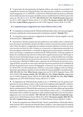 Art. 5º, XXXVIII, c e d

•• “A apreciação das descriminantes da legítima defesa e do estado de necessidade é da
competência exclusiva do Tribunal do Júri, cuja soberania dos veredictos é constitucional-
mente assegurada, art. 5º, XXXVIII, c. A decisão do Tribunal do Júri não pode ser arbitrária,
desvinculada das teses da acusação e da defesa nem ser manifestamente contrária à prova dos
autos, art. 593, III, d, e § 3º, do CPP.” (HC 69.552, Rel. Min. Paulo Brossard, julgamento
em 10‑11‑1992, Segunda Turma, DJ de 11‑12‑1992.) No mesmo sentido: RE 115.202,
Rel. Min. Carlos Velloso, julgamento em 30‑4‑1991, Segunda Turma, DJ de 21‑6‑1991.

 d) a competência para o julgamento dos crimes dolosos contra a vida;

•• “A competência constitucional do Tribunal do Júri prevalece sobre o foro por prerrogativa
de função estabelecido exclusivamente pela Constituição estadual.” (Súmula 721.)
•• “A competência para o processo e julgamento de latrocínio é do juiz singular e não do
Tribunal do Júri.” (Súmula 603.)
•• “A pronúncia é decisão na qual o juiz não poderá tecer uma análise crítica e valorativa da
prova de maneira aprofundada, sob pena de influir na íntima convicção dos jurados, tornando
nulo o feito. Na espécie, o magistrado em nenhum momento adentrou no mérito da causa,
nem incorreu em juízo de valor. Limitou­‑se a transcrever os depoimentos prestados em
juízo por algumas testemunhas e o conteúdo de algumas provas documentais constantes nos
autos, sem usurpar a competência constitucional do Tribunal do Júri. A decisão respeitou os
limites de comedimento que devem ser observados naquela fase processual. Não há que se
falar em excesso de fundamentação, ou que a decisão teria o condão de influenciar os jurados.
A determinação feita pelo juiz do processo de remessa de cópia de documentos acostados
aos autos para o Ministério Público, para a apuração do envolvimento do paciente com o
‘jogo do bicho’, não pode ser vista como valoração de provas passível de levar à nulidade da
decisão de pronúncia por excesso de linguagem. A remessa é ato de ofício, imposto pelo
art. 40 do CPP, e seu descumprimento, conforme o caso, pode configurar crime ou infração
funcional, especialmente quando se tratar de delito de ação penal pública incondicionada.”
(HC 101.325, Rel. Min. Ellen Gracie, julgamento em 22‑6‑2010, Segunda Turma, DJE
de 6‑8‑2010.) No mesmo sentido: HC 101.090, Rel. Min. Gilmar Mendes, julgamento
em 31‑8‑2010, Segunda Turma, DJE de 24‑9‑2010; HC 103.569, Rel. Min. Dias Toffoli,
julgamento em 24‑8‑2010, Primeira Turma, DJE de 12‑11‑2010.
•• “A competência do Tribunal do Júri, fixada no art. 5º, XXXVIII, d, da CF, quanto ao jul-
gamento de crimes dolosos contra a vida é passível de ampliação pelo legislador ordinário.
A regra estabelecida no art. 78, I, do CPP de observância obrigatória, faz com que a compe-
tência constitucional do Tribunal do Júri exerça uma vis atractiva sobre delitos que apresentem
relação de continência ou conexão com os crimes dolosos contra a vida. (...) A manifestação
dos jurados sobre os delitos de sequestro e roubo também imputados ao réu não maculam o
julgamento com o vício da nulidade.” (HC 101.542, Rel. Min. Ricardo Lewandowski, julga-
mento em 4‑5‑2010, Primeira Turma, DJE de 28‑5‑2010.) No mesmo sentido: RHC 98.731,
Rel. Min. Cármen Lúcia, julgamento em 2‑12‑2010, Primeira Turma, DJE de 1º‑2‑2011.
•• “Crime de competência do Tribunal do Júri. ‘Racha’ automobilístico. Homicídio doloso.
Dolo eventual. Nova valoração de elementos fático­‑jurídicos, e não reapreciação de material
probatório. (...) A questão de direito, objeto de controvérsia neste writ, consiste na eventual

                                                                                           217
 