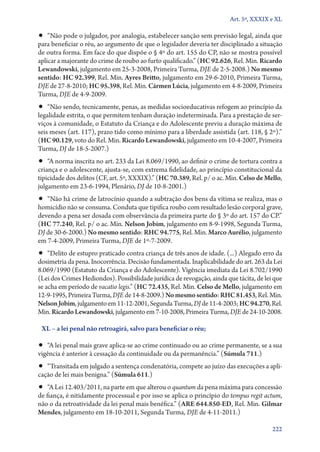 Art. 5º, XXXIX e XL

•• “Não pode o julgador, por analogia, estabelecer sanção sem previsão legal, ainda que
para beneficiar o réu, ao argumento de que o legislador deveria ter disciplinado a situação
de outra forma. Em face do que dispõe o § 4º do art. 155 do CP, não se mostra possível
aplicar a majorante do crime de roubo ao furto qualificado.” (HC 92.626, Rel. Min. Ricardo
Lewandowski, julgamento em 25‑3‑2008, Primeira Turma, DJE de 2‑5‑2008.) No mesmo
sentido: HC 92.399, Rel. Min. Ayres Britto, julgamento em 29‑6‑2010, Primeira Turma,
DJE de 27‑8‑2010; HC 95.398, Rel. Min. Cármen Lúcia, julgamento em 4‑8‑2009, Primeira
Turma, DJE de 4‑9‑2009.
•• “Não sendo, tecnicamente, penas, as medidas socioeducativas refogem ao princípio da
legalidade estrita, o que permitem tenham duração indeterminada. Para a prestação de ser-
viços à comunidade, o Estatuto da Criança e do Adolescente previu a duração máxima de
seis meses (art. 117), prazo tido como mínimo para a liberdade assistida (art. 118, § 2º).”
(HC 90.129, voto do Rel. Min. Ricardo Lewandowski, julgamento em 10‑4‑2007, Primeira
Turma, DJ de 18‑5‑2007.)
•• “A norma inscrita no art. 233 da Lei 8.069/1990, ao definir o crime de tortura contra a
criança e o adolescente, ajusta­‑se, com extrema fidelidade, ao princípio constitucional da
tipicidade dos delitos (CF, art. 5º, XXXIX).” (HC 70.389, Rel. p/ o ac. Min. Celso de Mello,
julgamento em 23‑6‑1994, Plenário, DJ de 10‑8‑2001.)
•• “Não há crime de latrocínio quando a subtração dos bens da vítima se realiza, mas o
homicídio não se consuma. Conduta que tipifica roubo com resultado lesão corporal grave,
devendo a pena ser dosada com observância da primeira parte do § 3º do art. 157 do CP.”
(HC 77.240, Rel. p/ o ac. Min. Nelson Jobim, julgamento em 8‑9‑1998, Segunda Turma,
DJ de 30‑6‑2000.) No mesmo sentido: RHC 94.775, Rel. Min. Marco Aurélio, julgamento
em 7‑4‑2009, Primeira Turma, DJE de 1º‑7‑2009.
•• “Delito de estupro praticado contra criança de três anos de idade. (...) Alegado erro da
dosimetria da pena. Inocorrência. Decisão fundamentada. Inaplicabilidade do art. 263 da Lei
8.069/1990 (Estatuto da Criança e do Adolescente). Vigência imediata da Lei 8.702/1990
(Lei dos Crimes Hediondos). Possibilidade jurídica de revogação, ainda que tácita, de lei que
se acha em período de vacatio legis.” (HC 72.435, Rel. Min. Celso de Mello, julgamento em
12‑9‑1995, Primeira Turma, DJE de 14‑8‑2009.) No mesmo sentido: RHC 81.453, Rel. Min.
Nelson Jobim, julgamento em 11‑12‑2001, Segunda Turma, DJ de 11‑4‑2003; HC 94.270, Rel.
Min. Ricardo Lewandowski, julgamento em 7‑10‑2008, Primeira Turma, DJE de 24‑10‑2008.

 XL – a lei penal não retroagirá, salvo para beneficiar o réu;

•• “A lei penal mais grave aplica­‑se ao crime continuado ou ao crime permanente, se a sua
vigência é anterior à cessação da continuidade ou da permanência.” (Súmula 711.)
•• “Transitada em julgado a sentença condenatória, compete ao juízo das execuções a apli-
cação de lei mais benigna.” (Súmula 611.)
•• “A Lei 12.403/2011, na parte em que alterou o quantum da pena máxima para concessão
de fiança, é nitidamente processual e por isso se aplica o princípio do tempus regit actum,
não o da retroatividade da lei penal mais benéfica.” (ARE 644.850‑ED, Rel. Min. Gilmar
Mendes, julgamento em 18‑10‑2011, Segunda Turma, DJE de 4‑11‑2011.)

                                                                                         222
 
