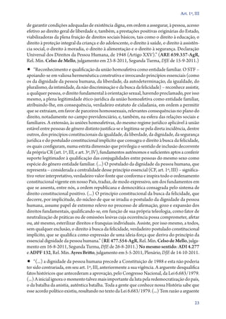 Art. 1º, III

de garantir condições adequadas de existência digna, em ordem a assegurar, à pessoa, acesso
efetivo ao direito geral de liberdade e, também, a prestações positivas originárias do Estado,
viabilizadoras da plena fruição de direitos sociais básicos, tais como o direito à educação, o
direito à proteção integral da criança e do adolescente, o direito à saúde, o direito à assistên-
cia social, o direito à moradia, o direito à alimentação e o direito à segurança. Declaração
Universal dos Direitos da Pessoa Humana, de 1948 (Artigo XXV).” (ARE 639.337‑AgR,
Rel. Min. Celso de Mello, julgamento em 23‑8‑2011, Segunda Turma, DJE de 15‑9‑2011.)
•• “Reconhecimento e qualificação da união homoafetiva como entidade familiar. O STF –
apoiando­‑se em valiosa hermenêutica construtiva e invocando princípios essenciais (como
os da dignidade da pessoa humana, da liberdade, da autodeterminação, da igualdade, do
pluralismo, da intimidade, da não discriminação e da busca da felicidade) – reconhece assistir,
a qualquer pessoa, o direito fundamental à orientação sexual, havendo proclamado, por isso
mesmo, a plena legitimidade ético­‑jurídica da união homoafetiva como entidade familiar,
atribuindo­‑lhe, em consequência, verdadeiro estatuto de cidadania, em ordem a permitir
que se extraiam, em favor de parceiros homossexuais, relevantes consequências no plano do
direito, notadamente no campo previdenciário, e, também, na esfera das relações sociais e
familiares. A extensão, às uniões homoafetivas, do mesmo regime jurídico aplicável à união
estável entre pessoas de gênero distinto justifica­‑se e legitima­‑se pela direta incidência, dentre
outros, dos princípios constitucionais da igualdade, da liberdade, da dignidade, da segurança
jurídica e do postulado constitucional implícito que consagra o direito à busca da felicidade,
os quais configuram, numa estrita dimensão que privilegia o sentido de inclusão decorrente
da própria CR (art. 1º, III, e art. 3º, IV), fundamentos autônomos e suficientes aptos a conferir
suporte legitimador à qualificação das conjugalidades entre pessoas do mesmo sexo como
espécie do gênero entidade familiar. (...) O postulado da dignidade da pessoa humana, que
representa – considerada a centralidade desse princípio essencial (CF, art. 1º, III) – significa-
tivo vetor interpretativo, verdadeiro valor­‑fonte que conforma e inspira todo o ordenamento
constitucional vigente em nosso País, traduz, de modo expressivo, um dos fundamentos em
que se assenta, entre nós, a ordem republicana e democrática consagrada pelo sistema de
direito constitucional positivo. (...) O princípio constitucional da busca da felicidade, que
decorre, por implicitude, do núcleo de que se irradia o postulado da dignidade da pessoa
humana, assume papel de extremo relevo no processo de afirmação, gozo e expansão dos
direitos fundamentais, qualificando­‑se, em função de sua própria teleologia, como fator de
neutralização de práticas ou de omissões lesivas cuja ocorrência possa comprometer, afetar
ou, até mesmo, esterilizar direitos e franquias individuais. Assiste, por isso mesmo, a todos,
sem qualquer exclusão, o direito à busca da felicidade, verdadeiro postulado constitucional
implícito, que se qualifica como expressão de uma ideia­‑força que deriva do princípio da
essencial dignidade da pessoa humana.” (RE 477.554‑AgR, Rel. Min. Celso de Mello, julga-
mento em 16‑8‑2011, Segunda Turma, DJE de 26‑8‑2011.) No mesmo sentido: ADI 4.277
e ADPF 132, Rel. Min. Ayres Britto, julgamento em 5‑5‑2011, Plenário, DJE de 14‑10‑2011.
•• “(...) a dignidade da pessoa humana precede a Constituição de 1988 e esta não poderia
ter sido contrariada, em seu art. 1º, III, anteriormente a sua vigência. A arguente desqualifica
fatos históricos que antecederam a aprovação, pelo Congresso Nacional, da Lei 6.683/1979.
(...) A inicial ignora o momento talvez mais importante da luta pela redemocratização do país,
o da batalha da anistia, autêntica batalha. Toda a gente que conhece nossa História sabe que
esse acordo político existiu, resultando no texto da Lei 6.683/1979. (...) Tem razão a arguente

                                                                                                  23
 