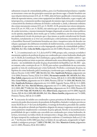 Art. 5º, XLIII

subsumem à noção de criminalidade política, pois a Lei Fundamental proclamou o repúdio
ao terrorismo como um dos princípios essenciais que devem reger o Estado brasileiro em
suas relações internacionais (CF, art. 4º, VIII), além de haver qualificado o terrorismo, para
efeito de repressão interna, como crime equiparável aos delitos hediondos, o que o expõe, sob
tal perspectiva, a tratamento jurídico impregnado de máximo rigor, tornando­‑o inafiançável
e insuscetível da clemência soberana do Estado e reduzindo­‑o, ainda, à dimensão ordinária
dos crimes meramente comuns (CF, art. 5º, XLIII). A CR, presentes tais vetores interpreta-
tivos (CF, art. 4º, VIII, e art. 5º, XLIII), não autoriza que se outorgue, às práticas delituosas
de caráter terrorista, o mesmo tratamento benigno dispensado ao autor de crimes políticos
ou de opinião, impedindo, desse modo, que se venha a estabelecer, em torno do terrorista,
um inadmissível círculo de proteção que o faça imune ao poder extradicional do Estado
brasileiro, notadamente se se tiver em consideração a relevantíssima circunstância de que
a Assembleia Nacional Constituinte formulou um claro e inequívoco juízo de desvalor em
relação a quaisquer atos delituosos revestidos de índole terrorista, a estes não reconhecendo
a dignidade de que muitas vezes se acha impregnada a prática da criminalidade política.”
(Ext 855, Rel. Min. Celso de Mello, julgamento em 26‑8‑2004, Plenário, DJ de 1º‑7‑2005.)
•• “(...) é constitucional o art. 2º, I, da Lei 8.072/1990, porque, nele, a menção ao indulto é
meramente expletiva da proibição de graça aos condenados por crimes hediondos ditada pelo
art. 5º, XLIII, da Constituição. Na Constituição, a graça individual e o indulto coletivo – que
ambos, tanto podem ser totais ou parciais, substantivando, nessa última hipótese, a comutação
de pena – são modalidades do poder de graça do presidente da República (art. 84, XII) – que,
no entanto, sofre a restrição do art. 5º, XLIII, para excluir a possibilidade de sua concessão,
quando se trata de condenação por crime hediondo. Proibida a comutação de pena, na
hipótese do crime hediondo, pela Constituição, é irrelevante que a vedação tenha sido omi-
tida no Decreto 3.226/1999.” (HC 84.312, Rel. Min. Sepúlveda Pertence, julgamento em
15‑6‑2004, Primeira Turma, DJ de 25‑6‑2004.) No mesmo sentido: HC 103.618, Rel. Min.
Dias Toffoli, julgamento em 24‑8‑2010, Primeira Turma, DJE de 8‑11‑2010; HC 81.810, Rel.
Min. Cezar Peluso, julgamento em 16‑4‑2009, Plenário, DJE de 7‑8‑2009; HC 96.431, Rel.
Min. Sepúlveda Pertence, julgamento em 14‑4‑2009, Segunda Turma, DJE de 15‑5‑2009;
HC 81.407, Rel. Min. Néri da Silveira, julgamento em 13‑11‑2001, Segunda Turma, DJ de
22‑2‑2002; HC 77.528, Rel. Min. Sydney Sanches, julgamento em 18‑2‑1999, Plenário, DJ
de 22‑10‑1999. Vide: HC 95.830, Rel. Min. Ellen Gracie, julgamento em 9‑6‑2009, Segunda
Turma, DJE de 26‑6‑2009; RE 452.991, Rel. Min. Marco Aurélio, julgamento em 7‑4‑2009,
Primeira Turma, DJE de 21‑8‑2009.
•• “A concessão de indulto aos condenados a penas privativas de liberdade insere­‑se no
exercício do poder discricionário do presidente da República, limitado à vedação prevista no
inciso XLIII do art. 5º da Carta da República. A outorga do benefício, precedido das cautelas
devidas, não pode ser obstado por hipotética alegação de ameaça à segurança social, que tem
como parâmetro simplesmente o montante da pena aplicada. Revela­‑se inconstitucional a
possibilidade de que o indulto seja concedido aos condenados por crimes hediondos, de
tortura, terrorismo ou tráfico ilícito de entorpecentes e drogas afins, independentemente
do lapso temporal da condenação. Interpretação conforme a Constituição dada ao § 2º do
art. 7º do Decreto 4.495/2002 para fixar os limites de sua aplicação, assegurando­‑se legiti-
midade à indulgencia principis.” (ADI 2.795‑MC, Rel. Min. Maurício Corrêa, julgamento
em 8‑5‑2003, Plenário, DJ de 20‑6‑2003.)

                                                                                             241
 