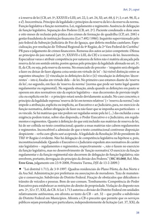 Art. 2º, caput

e à reserva de lei (CB, art. 5º, XXXVII e LIII; art. 22, I; art. 24, XI; art. 68, § 1º, I; e art. 96, II, a
e d). Inocorrência. Princípio da legalidade e princípios da reserva da lei e da reserva da norma.
Função legislativa e função normativa. Lei, regulamento e regimento. Ausência de delegação
de função legislativa. Separação dos Poderes (CB, art. 2º). Paciente condenado a doze anos
e oito meses de reclusão pela prática dos crimes de formação de quadrilha (CP, art. 288) e
gestão fraudulenta de instituição financeira (Lei 7.492/1986). Inquérito supervisionado pelo
juiz federal da Subseção Judiciária de Foz do Iguaçu, que deferiu medidas cautelares. Espe-
cialização, por resolução do Tribunal Regional da 4ª Região, da 2ª Vara Federal de Curitiba/
PR para o julgamento de crimes financeiros. Remessa dos autos ao juízo competente. Ofensa
ao princípio do juiz natural (art. 5º, XXXVII e LIII, da CB) e à reserva de lei. Inocorrência.
Especializar varas e atribuir competência por natureza de feitos não é matéria alcançada pela
reserva da lei em sentido estrito, porém apenas pelo princípio da legalidade afirmado no art. 5º,
II, da CB, ou seja, pela reserva da norma. No enunciado do preceito – ‘ninguém será obrigado
a fazer ou deixar de fazer alguma coisa senão em virtude de lei’ – há visível distinção entre as
seguintes situações: (i) vinculação às definições da lei e (ii) vinculação às definições ‘decor-
rentes’ – isto é, fixadas em virtude dela – de lei. No primeiro caso estamos diante da ‘reserva
da lei’; no segundo, em face da ‘reserva da norma’ (norma que pode ser tanto legal quanto
regulamentar ou regimental). Na segunda situação, ainda quando as definições em pauta se
operem em atos normativos não da espécie legislativa – mas decorrentes de previsão implí-
cita ou explícita em lei – o princípio estará sendo devidamente acatado. No caso concreto, o
princípio da legalidade expressa ‘reserva de lei em termos relativos’ (= ‘reserva da norma’) não
impede a atribuição, explícita ou implícita, ao Executivo e ao Judiciário, para, no exercício da
função normativa, definir obrigação de fazer ou não fazer que se imponha aos particulares – e
os vincule. Se há matérias que não podem ser reguladas senão pela lei (...) das excluídas a essa
exigência podem tratar, sobre elas dispondo, o Poder Executivo e o Judiciário, em regula-
mentos e regimentos. Quanto à definição do que está incluído nas matérias de reserva de lei,
há de ser colhida no texto constitucional; quanto a essas matérias não cabem regulamentos
e regimentos. Inconcebível a admissão de que o texto constitucional contivesse disposição
despiciente – verba cum effectu sunt accipienda. A legalidade da Resolução 20 do presidente do
TRF 4ª Região é evidente. Não há delegação de competência legislativa na hipótese e, pois,
inconstitucionalidade. Quando o Executivo e o Judiciário expedem atos normativos de caráter
não legislativo – regulamentos e regimentos, respectivamente –, não o fazem no exercício
da função legislativa, mas no desenvolvimento de ‘função normativa’. O exercício da função
regulamentar e da função regimental não decorrem de delegação de função legislativa; não
envolvem, portanto, derrogação do princípio da divisão dos Poderes.” (HC 85.060, Rel. Min.
Eros Grau, julgamento em 23‑9‑2008, Primeira Turma, DJE de 13‑2‑2009.)
•• “Lei distrital 1.713, de 3‑9‑1997. Quadras residenciais do Plano Piloto, da Asa Norte e
da Asa Sul. Administração por prefeituras ou associações de moradores. Taxa de manuten-
ção e conservação. Subdivisão do Distrito Federal. Fixação de obstáculos que dificultem o
trânsito de veículos e pessoas. Bem de uso comum. Tombamento. Competência do Poder
Executivo para estabelecer as restrições do direito de propriedade. Violação do disposto nos
arts. 2º, 32 e 37, XXI, da CB. A Lei 1.713 autoriza a divisão do Distrito Federal em unidades
relativamente autônomas, em afronta ao texto da CB – art. 32 – que proíbe a subdivisão
do Distrito Federal em Municípios. Afronta a CB o preceito que permite que os serviços
públicos sejam prestados por par­ti­cula­res, independentemente de licitação (art. 37, XXI, da

                                                                                                        38
 