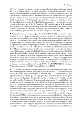 Art. 2º, caput

CF/1988). Ninguém é obrigado a associar­‑se em ‘condomínios’ não regularmente instituí-
dos. O art. 4º da lei possibilita a fixação de obstáculos a fim de dificultar a entrada e saída de
veículos nos limites externos das quadras ou conjuntos. Violação do direito à circulação, que
é a manifestação mais característica do direito de locomoção. A administração não poderá
impedir o trânsito de pessoas no que toca aos bens de uso comum. O tombamento é cons-
tituído mediante ato do Poder Executivo que estabelece o alcance da limitação ao direito
de propriedade. Incompetência do Poder Legislativo no que toca a essas restrições, pena de
violação ao disposto no art. 2º da CB. É incabível a delegação da execução de determinados
serviços públicos às ‘Prefeituras’ das quadras, bem como a instituição de taxas remuneratórias,
na medida em que essas ‘Prefeituras’ não detêm capacidade tributária.” (ADI 1.706, Rel.
Min. Eros Grau, julgamento em 9‑4‑2008, Plenário, DJE de 12‑9‑2008.)
•• “Os condicionamentos impostos pela Resolução 7/2005 do CNJ não atentam contra a
liberdade de prover e desprover cargos em comissão e funções de confiança. As restrições
constantes do ato resolutivo são, no rigor dos termos, as mesmas já impostas pela Consti-
tuição de 1988, dedutíveis dos republicanos princípios da impessoalidade, da eficiência,
da igualdade e da moralidade. Improcedência das alegações de desrespeito ao princípio
da separação dos Poderes e ao princípio federativo. O CNJ não é órgão estranho ao Poder
Judiciário (art. 92, CF) e não está a submeter esse Poder à autoridade de nenhum dos outros
dois. O Poder Judiciário tem uma singular compostura de âmbito nacional, perfeitamente
compatibilizada com o caráter estadualizado de uma parte dele. Ademais, o art. 125 da Lei
Magna defere aos Estados a competência de organizar a sua própria Justiça, mas não é menos
certo que esse mesmo art. 125, caput, junge essa organização aos princípios ‘estabelecidos’
por ela, Carta Maior, neles incluídos os constantes do art. 37, cabeça. Ação julgada proce-
dente para: a) emprestar interpretação conforme à Constituição para deduzir a função de
chefia do substantivo ‘direção’ nos incisos II, III, IV, V do art. 2º do ato normativo em foco;
b) declarar a constitucionalidade da Resolução 7/2005 do CNJ.” (ADC 12, Rel. Min. Ayres
Britto, julgamento em 20‑8‑2008, Plenário, DJE de 18‑12‑2009.)
•• “(...) o âmbito temático da presente arguição de descumprimento de preceito funda-
mental, que impugna – além da ‘interpretação judicial dada pelo TSE ao texto do § 9º do
art. 14 da CF, com a redação dada pela EC de revisão 4/1994’ (...) – também a LC 64/1990,
especificamente no ponto em que esta exige, para efeito de reconhecimento de inelegibili-
dade, trânsito em julgado para determinadas decisões (art. 1º, I, d, e e h, e art. 15), ou, então,
que acolhe ressalva alegadamente descaracterizadora da situação de inelegibilidade a que
se refere o art. 1º, I, g, dessa mesma LC 64/1990 (...). Como venho de assinalar, o § 9º do
art. 14 da Constituição, por traduzir norma revestida de eficácia meramente limitada, não
dispõe de autoaplicabilidade. Esta Suprema Corte não pode, por isso mesmo, substituindo­‑se,
inconstitucionalmente, ao legislador, estabelecer, com apoio em critérios próprios, meios
destinados a viabilizar a imediata incidência da regra constitucional mencionada (CF, art. 14,
§ 9º), ainda mais se se considerar que resultarão, dessa proposta da Associação dos Magistra-
dos Brasileiros (AMB), restrições que comprometerão, sem causa legítima, a esfera jurídica
de terceiros, a quem não se impôs sanção condenatória com trânsito em julgado. É preciso
advertir que o princípio constitucional da reserva de lei formal traduz limitação ao exercício
da atividade jurisdicional do Estado. A definição de outras hipóteses de inelegibilidade e o
estabelecimento do lapso temporal em que tais restrições jurídicas subsistirão encontram,
no Congresso Nacional – e neste, apenas –, o sujeito concretizante da cláusula fundada no

                                                                                               39
 
