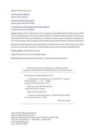 ISBN: 978-85-61435-29-5
Secretaria do Tribunal
Alcides Diniz da Silva
Secretaria de Documentação
Janeth Aparecida Dias de Melo
Coordenadoria de Divulgação de Jurisprudência
Andreia Fernandes de Siqueira
Equipe técnica: Bruno Silva Alvim Cerri (estagiário), Cíntia Machado Gonçalves Soares, Elba
Souza de Albuquerque e Silva, Erich Oliveira Rocha, Gil Wadson Moura Júnior, Graciliano de
Almeida Barreto Neto, Ivson Brandão Faria Valdetaro, Juliana Aparecida de Souza Figueiredo,
Larissa Luiza Braga e Silva (estagiária), Priscila Heringer Cerqueira Pooter e Valquirio Cubo Junior
Revisão: Amélia Lopes Dias de Araújo, Divina Célia Duarte Pereira, Flávia Teixeira da Silva,
Janaína Lima Arruda, Lilian de Lima Falcão Braga, Patrícia Keico Honda e Rochelle Quito
Projeto gráfico: Eduardo Franco Dias
Capa: Eduardo Franco Dias e Ludmila Araujo
Diagramação: Débora Harumi Shimoda Carvalho e Eduardo Franco Dias



                     Dados Internacionais de Catalogação na Publicação (CIP)
                (Supremo Tribunal Federal – Biblioteca Ministro Victor Nunes Leal)


                  Brasil. Supremo Tribunal Federal (STF).
                      A Constituição e o Supremo [recurso eletrônico] / Supremo
                  Tribunal Federal. – 4. ed. – Brasília :
                  Secretaria de Documentação, 2011.
                     Modo de acesso: World Wide Web :
                  <http:www.stf.jus.br/portal>.
                      ISBN: 978-85-61435-29-5.
                      1. Direito constitucional, Brasil. 2. Tribunal Supremo, Brasil.
                  3. Constituição, Brasil. I. Título.
                  CDD-341.419104




Seção de Distribuição de Edições
Maria Cristina Hilário da Silva
Supremo Tribunal Federal, Anexo II-A, Cobertura, Sala C-624
Praça dos Três Poderes – 70175-900 – Brasília-DF
livraria.cdju@stf.jus.br
Fone: (61) 3217-4780
 