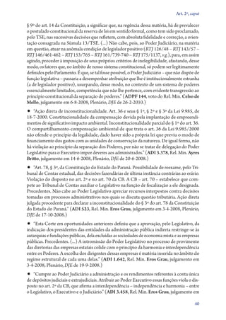 Art. 2º, caput

§ 9º do art. 14 da Constituição, a significar que, na regência dessa matéria, há de prevalecer
o postulado constitucional da reserva de lei em sentido formal, como tem sido proclamado,
pelo TSE, nas sucessivas decisões que refletem, com absoluta fidelidade e correção, a orien-
tação consagrada na Súmula 13/TSE. (...) Não cabe, pois, ao Poder Judiciário, na matéria
em questão, atuar na anômala condição de legislador positivo (RTJ 126/48 – RTJ 143/57 –
RTJ 146/461‑462 – RTJ 153/765 – RTJ 161/739‑740 – RTJ 175/1137, v.g.), para, em assim
agindo, proceder à imposição de seus próprios critérios de inelegibilidade, afastando, desse
modo, os fatores que, no âmbito de nosso sistema constitucional, só podem ser legitimamente
definidos pelo Parlamento. É que, se tal fosse possível, o Poder Judiciário – que não dispõe de
função legislativa – passaria a desempenhar atribuição que lhe é institucionalmente estranha
(a de legislador positivo), usurpando, desse modo, no contexto de um sistema de poderes
essencialmente limitados, competência que não lhe pertence, com evidente transgressão ao
princípio constitucional da separação de poderes.” (ADPF 144, voto do Rel. Min. Celso de
Mello, julgamento em 6‑8‑2008, Plenário, DJE de 26‑2­­‑2010.)
•• “Ação direta de inconstitucionalidade. Art. 36 e seus § 1º, § 2º e § 3º da Lei 9.985, de
18‑7‑2000. Constitucionalidade da compensação devida pela implantação de empreendi-
mentos de significativo impacto ambiental. Inconstitucionalidade parcial do § 1º do art. 36.
O com­par­ti­lha­men­to­‑com­pen­sa­ção ambiental de que trata o art. 36 da Lei 9.985/2000
não ofende o princípio da legalidade, dado haver sido a própria lei que previu o modo de
financiamento dos gastos com as unidades de conservação da natureza. De igual forma, não
há violação ao princípio da separação dos Poderes, por não se tratar de delegação do Poder
Legislativo para o Executivo impor deveres aos administrados.” (ADI 3.378, Rel. Min. Ayres
Britto, julgamento em 14‑6‑2008, Plenário, DJE de 20‑6‑2008.)
•• “Art. 78, § 3º, da Constituição do Estado do Paraná. Possibilidade de reexame, pelo Tri-
bunal de Contas estadual, das decisões fazendárias de última instância contrárias ao erário.
Violação do disposto no art. 2º e no art. 70 da CB. A CB – art. 70 – estabelece que com-
pete ao Tribunal de Contas auxiliar o Legislativo na função de fiscalização a ele designada.
Precedentes. Não cabe ao Poder Legislativo apreciar recursos interpostos contra decisões
tomadas em processos administrativos nos quais se discuta questão tributária. Ação direta
julgada procedente para declarar a inconstitucionalidade do § 3º do art. 78 da Constituição
do Estado do Paraná.” (ADI 523, Rel. Min. Eros Grau, julgamento em 3‑4‑2008, Plenário,
DJE de 17‑10‑2008.)
•• “Esta Corte em oportunidades anteriores definiu que a aprovação, pelo Legislativo, da
indicação dos presidentes das entidades da administração pública indireta restringe­‑se às
autarquias e fundações públicas, dela excluídas as sociedades de economia mista e as empresas
públicas. Precedentes. (...) A intromissão do Poder Legislativo no processo de provimento
das diretorias das empresas estatais colide com o princípio da harmonia e interdependência
entre os Poderes. A escolha dos dirigentes dessas empresas é matéria inserida no âmbito do
regime estrutural de cada uma delas.” (ADI 1.642, Rel. Min. Eros Grau, julgamento em
3‑4‑2008, Plenário, DJE de 19‑9‑2008.)
•• “Cumpre ao Poder Judiciário a administração e os rendimentos referentes à conta única
de depósitos judiciais e extrajudiciais. Atribuir ao Poder Executivo essas funções viola o dis-
posto no art. 2º da CB, que afirma a interdependência – independência e harmonia – entre
o Legislativo, o Executivo e o Judiciário.” (ADI 3.458, Rel. Min. Eros Grau, julgamento em

                                                                                             40
 