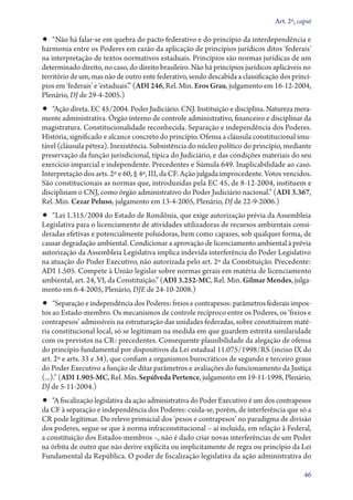 Art. 2º, caput

•• “Não há falar­‑se em quebra do pacto federativo e do princípio da interdependência e
harmonia entre os Poderes em razão da aplicação de princípios jurídicos ditos ‘federais’
na interpretação de textos normativos estaduais. Princípios são normas jurídicas de um
determinado direito, no caso, do direito brasileiro. Não há princípios jurídicos aplicáveis no
território de um, mas não de outro ente federativo, sendo descabida a classificação dos princí-
pios em ‘federais’ e ‘es­­ta­duais’.” (ADI 246, Rel. Min. Eros Grau, julgamento em 16‑12‑2004,
Plenário, DJ de 29‑4‑2005.)
•• “Ação direta. EC 45/2004. Poder Judiciário. CNJ. Instituição e disciplina. Natureza mera-
mente administrativa. Órgão interno de controle administrativo, financeiro e disciplinar da
magistratura. Constitucionalidade reconhecida. Separação e independência dos Poderes.
História, significado e alcance concreto do princípio. Ofensa a cláusula constitucional imu-
tável (cláusula pétrea). Inexistência. Subsistência do núcleo político do princípio, mediante
preservação da função jurisdicional, típica do Judiciário, e das condições materiais do seu
exercício imparcial e independente. Precedentes e Súmula 649. Inaplicabilidade ao caso.
Interpretação dos arts. 2º e 60, § 4º, III, da CF. Ação julgada improcedente. Votos vencidos.
São constitucionais as normas que, introduzidas pela EC 45, de 8‑12‑2004, instituem e
disciplinam o CNJ, como órgão administrativo do Poder Judiciário nacional.” (ADI 3.367,
Rel. Min. Cezar Peluso, julgamento em 13‑4‑2005, Plenário, DJ de 22‑9‑2006.)
•• “Lei 1.315/2004 do Estado de Rondônia, que exige autorização prévia da Assembleia
Legislativa para o licenciamento de atividades utilizadoras de recursos ambientais consi-
deradas efetivas e potencialmente poluidoras, bem como capazes, sob qualquer forma, de
causar degradação ambiental. Condicionar a aprovação de licenciamento ambiental à prévia
autorização da Assembleia Legislativa implica indevida interferência do Poder Legislativo
na atuação do Poder Executivo, não autorizada pelo art. 2º da Constituição. Precedente:
ADI 1.505. Compete à União legislar sobre normas gerais em matéria de licenciamento
ambiental, art. 24, VI, da Constituição.” (ADI 3.252‑MC, Rel. Min. Gilmar Mendes, julga-
mento em 6‑4­­‑2005, Plenário, DJE de 24‑10‑2008.)
•• “Separação e independência dos Poderes: freios e contrapesos: parâmetros federais impos-
tos ao Estado­‑membro. Os mecanismos de controle recíproco entre os Poderes, os ‘freios e
contrapesos’ admissíveis na estruturação das unidades federadas, sobre constituírem maté-
ria constitucional local, só se legitimam na medida em que guardem estreita similaridade
com os previstos na CR: precedentes. Consequente plausibilidade da alegação de ofensa
do princípio fundamental por dispositivos da Lei estadual 11.075/1998/RS (inciso IX do
art. 2º e arts. 33 e 34), que confiam a organismos burocráticos de segundo e terceiro graus
do Poder Executivo a função de ditar parâmetros e avaliações do funcionamento da Justiça
(...).” (ADI 1.905‑MC, Rel. Min. Sepúlveda Pertence, julgamento em 19‑11‑1998, Plenário,
DJ de 5‑11‑2004.)
•• “A fiscalização legislativa da ação administrativa do Poder Executivo é um dos contrapesos
da CF à separação e independência dos Poderes: cuida­‑se, porém, de interferência que só a
CR pode legitimar. Do relevo primacial dos ‘pesos e contrapesos’ no paradigma de divisão
dos poderes, segue­‑se que à norma infraconstitucional – aí incluída, em relação à Federal,
a constituição dos Estados­‑membros –, não é dado criar novas interferências de um Poder
na órbita de outro que não derive explícita ou implicitamente de regra ou princípio da Lei
Fundamental da República. O poder de fiscalização legislativa da ação administrativa do

                                                                                             46
 