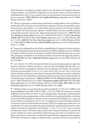 Art. 2º, caput

Poder Executivo é outorgado aos órgãos coletivos de cada câmara do Congresso Nacional,
no plano federal, e da Assembleia Legislativa, no dos Estados; nunca, aos seus membros
individualmente, salvo, é claro, quando atuem em representação (ou presentação) de sua
Casa ou comissão.” (ADI 3.046, Rel. Min. Sepúlveda Pertence, julgamento em 15‑4‑2004,
Plenário, DJ de 28‑5‑2004.)
•• “Afronta os princípios constitucionais da harmonia e independência entre os Poderes e
da liberdade de locomoção norma estadual que exige prévia licença da Assembleia Legis-
lativa para que o governador e o vice­‑governador possam ausentar­‑se do País por qualquer
prazo. Espécie de autorização que, segundo o modelo federal, somente se justifica quando
o afastamento exceder a quinze dias. Aplicação do princípio da simetria.” (ADI 738, Rel.
Min. Maurício Corrêa, julgamento em 13‑11‑2002, Plenário, DJ de 7‑2‑2003.) No mesmo
sentido: RE 317.574, Rel. Min. Cezar Peluso, julgamento em 1º‑12‑2010, Plenário, DJE
de 1º‑2‑2011; ADI 307, Rel. Min. Eros Grau, julgamento em 13‑2‑2008, Plenário, DJE de
1º‑7‑2009; ADI 775‑MC, Rel. Min. Celso de Mello, julgamento em 23‑10‑1992, Plenário,
DJ de 1º‑12‑2006.
•• “Separação e independência dos Poderes: plausibilidade da alegação de ofensa do princí-
pio fundamental pela inserção de representante da Assembleia Legislativa, por essa escolhido,
em órgão do Poder Executivo local, qual o Conselho Estadual de Educação, que não cons-
titui contrapeso assimilável aos do modelo constitucional positivo do regime de poderes.”
(ADI 2.654‑MC, Rel. Min. Sepúlveda Pertence, julgamento em 26‑6‑2002, Plenário, DJ
de 23‑8‑2002.)
•• “Lei 1.952, de 19‑3‑1999, do Estado de Mato Grosso do Sul, que transfere os depósitos
judiciais, referentes a tributos estaduais, à conta do erário da unidade federada. Não ocor-
rência de violação aos princípios constitucionais da separação dos Poderes, da isonomia e
do devido processo legal (CF, arts. 2º e 5º, caput e inciso LIV), e ao art. 148, I e II, da Carta
Federal. Incólume permanece o princípio da separação dos Poderes, porquanto os depósitos
judiciais não são atos submetidos à atividade jurisdicional, tendo natureza administrativa, da
mesma forma que os precatórios.” (ADI 2.214‑MC, Rel. Min. Maurício Corrêa, julgamento
em 6‑2‑2002, Plenário, DJ de 19‑4‑2002.) No mesmo sentido: ADI 1.933, Rel. Min. Eros
Grau, julgamento em 14‑4‑2010, Plenário, DJE de 3‑9‑2010. Vide: ADI 3.458, Rel. Min.
Eros Grau, julgamento em 21‑2‑2008, Plenário, DJE de 16‑5‑2008.
•• “Medida cautelar em ação direta de inconstitucionalidade. LC 101, de 4‑5‑2000 (Lei de
Responsabilidade Fiscal). MP 1.980‑22/2000. (...) LC 101/2000. Vícios materiais. Cautelar
indeferida. O inciso II do § 2º do art. 4º apenas obriga Estados e Municípios a demonstrarem
a viabilidade das metas programadas, em face das diretrizes traçadas pela política econômica
do Governo Federal (políticas creditícia e de juros, previsões sobre inflação, etc.), o que não
encontra óbice na Constituição. Art. 4º, § 4º: a circunstância de certos elementos informati-
vos deverem constar de determinado documento (LDO) não impede que venham eles a ser
reproduzidos em outro, principalmente quando destinado à apresentação do primeiro, como
simples reiteração dos argumentos nele contidos. (...) Art. 17 e § 1º a § 7º: que o aumento
de despesa de caráter continuado esteja condicionado à redução de despesa ou aumento de
receita, também em caráter continuado, é proposição que, por achar­‑se em sintonia com a
lógica, não pode ser obviamente considerada responsável pelo engessamento de qualquer
dos Poderes de Estado ou órgãos da administração e, portanto, ofensiva ao princípio da

                                                                                               47
 