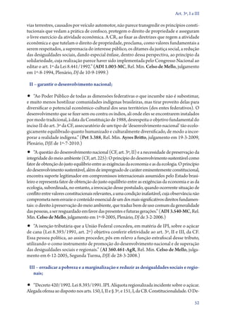 Art. 3º, I a III

vias terrestres, causados por veículo automotor, não parece transgredir os princípios consti-
tucionais que vedam a prática de confisco, protegem o direito de propriedade e asseguram
o livre exercício da atividade econômica. A CR, ao fixar as diretrizes que regem a atividade
econômica e que tutelam o direito de propriedade, proclama, como valores fundamentais a
serem respeitados, a supremacia do interesse público, os ditames da justiça social, a redução
das desigualdades sociais, dando especial ênfase, dentro dessa perspectiva, ao princípio da
solidariedade, cuja realização parece haver sido implementada pelo Congresso Nacional ao
editar o art. 1º da Lei 8.441/1992.” (ADI 1.003‑MC, Rel. Min. Celso de Mello, julgamento
em 1º‑8‑1994, Plenário, DJ de 10‑9‑1999.)

 II – garantir o desenvolvimento nacional;

•• “Ao Poder Público de todas as dimensões federativas o que incumbe não é subestimar,
e muito menos hostilizar comunidades indígenas brasileiras, mas tirar proveito delas para
diversificar o potencial econômico­‑cultural dos seus territórios (dos entes federativos). O
desenvolvimento que se fizer sem ou contra os índios, ali onde eles se encontrarem instalados
por modo tradicional, à data da Constituição de 1988, desrespeita o objetivo fundamental do
inciso II do art. 3º da CF, assecuratório de um tipo de ‘desenvolvimento nacional’ tão ecolo-
gicamente equilibrado quanto humanizado e culturalmente diversificado, de modo a incor-
porar a realidade indígena.” (Pet 3.388, Rel. Min. Ayres Britto, julgamento em 19‑3‑2009,
Plenário, DJE de 1º‑7‑2010.)
•• “A questão do desenvolvimento nacional (CF, art. 3º, II) e a necessidade de preservação da
integridade do meio ambiente (CF, art. 225): O princípio do desenvolvimento sustentável como
fator de obtenção do justo equilíbrio entre as exigências da economia e as da ecologia. O princípio
do desenvolvimento sustentável, além de impregnado de caráter eminentemente constitucional,
encontra suporte legitimador em compromissos internacionais assumidos pelo Estado brasi-
leiro e representa fator de obtenção do justo equilíbrio entre as exigências da economia e as da
ecologia, subordinada, no entanto, a invocação desse postulado, quando ocorrente situação de
conflito entre valores constitucionais relevantes, a uma condição inafastável, cuja observância não
comprometa nem esvazie o conteúdo essencial de um dos mais significativos direitos fundamen-
tais: o direito à preservação do meio ambiente, que traduz bem de uso comum da generalidade
das pessoas, a ser resguardado em favor das presentes e futuras gerações.” (ADI 3.540‑MC, Rel.
Min. Celso de Mello, julgamento em 1º‑9‑2005, Plenário, DJ de 3‑2‑2006.)
•• “A isenção tributária que a União Federal concedeu, em matéria de IPI, sobre o açúcar
de cana (Lei 8.393/1991, art. 2º) objetiva conferir efetividade ao art. 3º, II e III, da CF.
Essa pessoa política, ao assim proceder, pôs em relevo a função extrafiscal desse tributo,
utilizando­‑o como instrumento de promoção do desenvolvimento nacional e de superação
das desigualdades sociais e regionais.” (AI 360.461‑AgR, Rel. Min. Celso de Mello, julga-
mento em 6‑12‑2005, Segunda Turma, DJE de 28‑3‑2008.)

 III – erradicar a pobreza e a marginalização e reduzir as desigualdades sociais e regio‑
   nais;

•• “Decreto 420/1992. Lei 8.393/1991. IPI. Alíquota regionalizada incidente sobre o açúcar.
Ale­gada ofensa ao disposto nos arts. 150, I, II e § 3º, e 151, I, da CB. Constitucionalidade. O De­­

                                                                                                  52
 