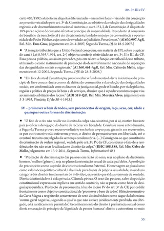 Art. 3º, III e IV

creto 420/1992 estabeleceu alíquotas diferenciadas – incentivo fiscal – visando dar concreção
ao preceito veiculado pelo art. 3º da Constituição, ao objetivo da redução das desigualdades
regionais e de desenvolvimento nacional. Autoriza­‑o o art. 151, I, da Constituição. A alíquota de
18% para o açúcar de cana não afronta o princípio da essencialidade. Precedente. A concessão
do benefício da isenção fiscal é ato discricionário, fundado em juízo de conveniência e oportu-
nidade do Poder Público, cujo controle é vedado ao Judiciário. Precedentes.” (AI 630.997‑AgR,
Rel. Min. Eros Grau, julgamento em 24‑4‑2007, Segunda Turma, DJ de 18­­‑5‑2007.)
•• “A isenção tributária que a União Federal concedeu, em matéria de IPI, sobre o açúcar
de cana (Lei 8.393/1991, art. 2º) objetiva conferir efetividade ao art. 3º, II e III, da CF.
Essa pessoa política, ao assim proceder, pôs em relevo a função extrafiscal desse tributo,
utilizando­‑o como instrumento de promoção do desenvolvimento nacional e de superação
das desigualdades sociais e regionais.” (AI 360.461‑AgR, Rel. Min. Celso de Mello, julga-
mento em 6‑12‑2005, Segunda Turma, DJE de 28‑3‑2008.)
•• “Em face da atual Constituição, para conciliar o fundamento da livre iniciativa e do prin-
cípio da livre concorrência com os da defesa do consumidor e da redução das desigualdades
sociais, em conformidade com os ditames da justiça social, pode o Estado, por via legislativa,
regular a política de preços de bens e de serviços, abusivo que é o poder econômico que visa
ao aumento arbitrário dos lucros.” (ADI 319‑QO, Rel. Min. Moreira Alves, julgamento em
3‑3‑1993, Plenário, DJ de 30‑4‑­1993.)

 IV – promover o bem de todos, sem preconceitos de origem, raça, sexo, cor, idade e
   quaisquer outras formas de discriminação.

•• “O fato de o réu não residir no distrito da culpa não constitui, por si só, motivo bastante
para justificar a denegação do direito de recorrer em liberdade. Com base nesse entendimento,
a Segunda Turma proveu recurso ordinário em habeas corpus para garantir aos recorrentes,
se por outro motivo não estiverem presos, o direito de permanecerem em liberdade, até o
eventual trânsito em julgado da sentença condenatória. (...) Consignou­‑se que constituiria
discriminação de ordem regional, vedada pelo art. 3º, IV, da CF, considerar o fato de a resi-
dência do réu não estar localizada no distrito da culpa.” (RHC 108.588, Rel. Min. Celso de
Mello, julgamento em 13‑9‑2011, Segunda Turma, Informativo 640.)
•• “Proibição de discriminação das pessoas em razão do sexo, seja no plano da dicotomia
homem/mulher (gênero), seja no plano da orientação sexual de cada qual deles. A proibição
do preconceito como capítulo do constitucionalismo fraternal. Homenagem ao pluralismo
como valor sócio­‑político­‑cultural. Liberdade para dispor da própria sexualidade, inserida na
categoria dos direitos fundamentais do indivíduo, expressão que é da autonomia de vontade.
Direito à intimidade e à vida privada. Cláusula pétrea. O sexo das pessoas, salvo disposição
constitucional expressa ou implícita em sentido contrário, não se presta como fator de desi-
gualação jurídica. Proibição de preconceito, à luz do inciso IV do art. 3º da CF, por colidir
frontalmente com o objetivo constitucional de ‘promover o bem de todos’. Silêncio normativo
da Carta Magna a respeito do concreto uso do sexo dos indivíduos como saque da kelseniana
‘norma geral negativa’, segundo a qual ‘o que não estiver juridicamente proibido, ou obri-
gado, está juridicamente permitido’. Reconhecimento do direito à preferência sexual como
direta emanação do princípio da ‘dignidade da pessoa humana’: direito a autoestima no mais

                                                                                                53
 