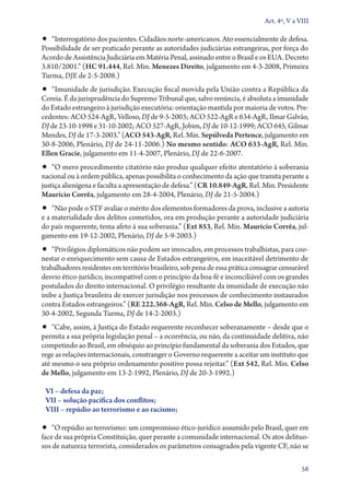 Art. 4º, V a VIII

•• “Interrogatório dos pacientes. Cidadãos norte­‑americanos. Ato essencialmente de defesa.
Possibilidade de ser praticado perante as autoridades judiciárias estrangeiras, por força do
Acordo de Assistência Judiciária em Matéria Penal, assinado entre o Brasil e os EUA. Decreto
3.810/2001.” (HC 91.444, Rel. Min. Menezes Direito, julgamento em 4‑3‑2008, Primeira
Turma, DJE de 2‑5‑2008.)
•• “Imunidade de jurisdição. Execução fiscal movida pela União contra a República da
Coreia. É da jurisprudência do Supremo Tribunal que, salvo renúncia, é absoluta a imunidade
do Es­­tado estrangeiro à jurisdição executória: orientação mantida por maioria de votos. Pre-
cedentes: ACO 524‑AgR, Velloso, DJ de 9‑5‑2003; ACO 522‑AgR e 634‑AgR, Ilmar Galvão,
DJ de 23‑10‑1998 e 31‑10‑2002; ACO 527‑AgR, Jobim, DJ de 10‑12‑1999; ACO 645, Gilmar
Mendes, DJ de 17‑3‑2003.” (ACO 543‑AgR, Rel. Min. Sepúlveda Pertence, julgamento em
30‑8‑2006, Plenário, DJ de 24‑11‑2006.) No mesmo sentido: ACO 633‑AgR, Rel. Min.
Ellen Gracie, julgamento em 11‑4‑2007, Plenário, DJ de 22‑6‑2007.
•• “O mero procedimento citatório não produz qualquer efeito atentatório à soberania
nacional ou à ordem pública, apenas possibilita o conhecimento da ação que tramita perante a
justiça alienígena e faculta a apresentação de defesa.” (CR 10.849‑AgR, Rel. Min. Presidente
Maurício Corrêa, julgamento em 28‑4‑2004, Plenário, DJ de 21‑5‑2004.)
•• “Não pode o STF avaliar o mérito dos elementos formadores da prova, inclusive a autoria
e a materialidade dos delitos cometidos, ora em produção perante a autoridade judiciária
do país requerente, tema afeto à sua soberania.” (Ext 853, Rel. Min. Maurício Corrêa, jul-
gamento em 19‑12‑2002, Plenário, DJ de 5‑9‑2003.)
•• “Privilégios diplomáticos não podem ser invocados, em processos trabalhistas, para coo-
nestar o enriquecimento sem causa de Estados estrangeiros, em inaceitável detrimento de
trabalhadores residentes em território brasileiro, sob pena de essa prática consagrar censurável
desvio ético­‑jurídico, incompatível com o princípio da boa­‑fé e inconciliável com os grandes
postulados do direito internacional. O privilégio resultante da imunidade de execução não
inibe a Justiça brasileira de exercer jurisdição nos processos de conhecimento instaurados
contra Estados estrangeiros.” (RE 222.368‑AgR, Rel. Min. Celso de Mello, julgamento em
30‑4‑2002, Segunda Turma, DJ de 14‑2‑2003.)
•• “Cabe, assim, à Justiça do Estado requerente reconhecer soberanamente – desde que o
permita a sua própria legislação penal – a ocorrência, ou não, da continuidade delitiva, não
competindo ao Brasil, em obséquio ao princípio fundamental da soberania dos Estados, que
rege as relações internacionais, constranger o Governo requerente a aceitar um instituto que
até mesmo o seu próprio ordenamento positivo possa rejeitar.” (Ext 542, Rel. Min. Celso
de Mello, julgamento em 13‑2­­‑1992, Plenário, DJ de 20‑3‑1992.)

 VI – defesa da paz;
 VII – solução pacífica dos conflitos;
 VIII – repúdio ao terrorismo e ao racismo;

•• “O repúdio ao terrorismo: um compromisso ético­‑jurídico assumido pelo Brasil, quer em
face de sua própria Constituição, quer perante a comunidade internacional. Os atos delituo-
sos de natureza terrorista, considerados os parâmetros consagrados pela vigente CF, não se

                                                                                              58
 