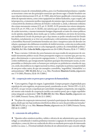 Art. 4º, VIII a X

subsumem à noção de criminalidade política, pois a Lei Fundamental proclamou o repúdio
ao terrorismo como um dos princípios essenciais que devem reger o Estado brasileiro em
suas relações internacionais (CF, art. 4º, VIII), além de haver qualificado o terrorismo, para
efeito de repressão interna, como crime equiparável aos delitos hediondos, o que o expõe, sob
tal perspectiva, a tratamento jurídico impregnado de máximo rigor, tornando­‑o inafiançável
e insuscetível da clemência soberana do Estado e reduzindo­‑o, ainda, à dimensão ordinária
dos crimes meramente comuns (CF, art. 5º, XLIII). A CF, presentes tais vetores interpreta-
tivos (CF, art. 4º, VIII, e art. 5º, XLIII), não autoriza que se outorgue, às práticas delituosas
de caráter terrorista, o mesmo tratamento benigno dispensado ao autor de crimes políticos
ou de opinião, impedindo, desse modo, que se venha a estabelecer, em torno do terrorista,
um inadmissível círculo de proteção que o faça imune ao poder extradicional do Estado
brasileiro, notadamente se se tiver em consideração a relevantíssima circunstância de que
a Assembleia Nacional Constituinte formulou um claro e inequívoco juízo de desvalor em
relação a quaisquer atos delituosos revestidos de índole terrorista, a estes não reconhecendo
a dignidade de que muitas vezes se acha impregnada a prática da criminalidade política.”
(Ext 855, Rel. Min. Celso de Mello, julgamento em 26‑8‑2004, Plenário, DJ de 1º‑7‑2005.)
•• “Raça e racismo. A divisão dos seres humanos em raças resulta de um processo de con-
teúdo meramente político­‑social. Desse pressuposto origina­‑se o racismo que, por sua vez,
gera a discriminação e o preconceito segregacionista. (...) Adesão do Brasil a tratados e a-
cordos multilaterais, que energicamente repudiam quaisquer discriminações raciais, aí com-
preendidas as distinções entre os homens por restrições ou preferências oriundas de raça,
cor, credo, descendência ou origem nacional ou étnica, inspiradas na pretensa superioridade
de um povo sobre outro, de que são exemplos a xenofobia, ‘negrofobia’, ‘islamafobia’ e o
antissemitismo.” (HC 82.424, Rel. p/ o ac. Min. Presidente Maurício Corrêa, julgamento
em 17‑9‑2003, Plenário, DJ de 19‑3‑2004.)

 IX – cooperação entre os povos para o progresso da humanidade;

•• “Carta rogatória. Órgão de origem. Legitimidade. Cumpre perquirir a legitimidade para
expedição de carta rogatória, em processo penal, considerados os arts. 784 do CPP e 12, § 2º,
da LICC, no que versam a expedição por autoridade estrangeira competente, não exigindo,
até mesmo ante tratado de cooperação jurídica em matéria penal, que o órgão expedidor
esteja integrado ao Judiciário.” (HC 91.002‑ED, Rel. Min. Marco Aurélio, julgamento em
24‑­3‑2009, Primeira Turma, DJE de 22‑5‑2009.)
•• “No plano da cooperação internacional, é possível a participação das autoridades estran-
geiras, desde que não haja nenhuma interferência delas no curso das providências tomadas.”
(HC 89.171, Rel. p/ o ac. Min. Menezes Direito, julgamento em 24‑3‑2009, Primeira Turma,
DJE de 8‑5‑2009.)

 X – concessão de asilo político.

•• “Questão sobre existência jurídica, validez e eficácia de ato administrativo que conceda
refúgio ao extraditando é matéria preliminar inerente à cognição do mérito do processo de
extradição e, como tal, deve ser conhecida de ofício ou mediante provocação de interessado
jurídico na causa. (...) Eventual nulidade absoluta do ato administrativo que concede refúgio

                                                                                               59
 