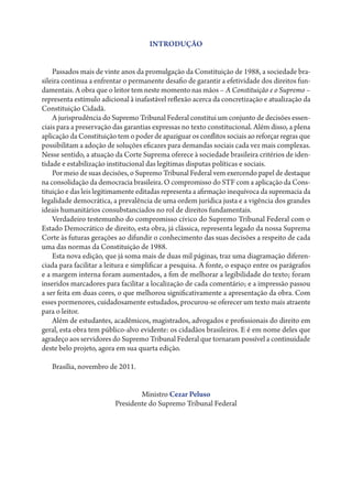 INTRODUÇÃO


    Passados mais de vinte anos da promulgação da Constituição de 1988, a sociedade bra-
sileira continua a enfrentar o permanente desafio de garantir a efetividade dos direitos fun-
damentais. A obra que o leitor tem neste momento nas mãos – A Constituição e o Supremo –
representa estímulo adicional à inafastável reflexão acerca da concretização e atualização da
Constituição Cidadã.
    A jurisprudência do Supremo Tribunal Federal constitui um conjunto de decisões essen-
ciais para a preservação das garantias expressas no texto constitucional. Além disso, a plena
aplicação da Constituição tem o poder de apaziguar os conflitos sociais ao reforçar regras que
possibilitam a adoção de soluções eficazes para demandas sociais cada vez mais complexas.
Nesse sentido, a atuação da Corte Suprema oferece à sociedade brasileira critérios de iden-
tidade e estabilização institucional das legítimas disputas políticas e sociais.
    Por meio de suas decisões, o Supremo Tribunal Federal vem exercendo papel de destaque
na consolidação da democracia brasileira. O compromisso do STF com a aplicação da Cons-
tituição e das leis legitimamente editadas representa a afirmação inequívoca da supremacia da
legalidade democrática, a prevalência de uma ordem jurídica justa e a vigência dos grandes
ideais humanitários consubstanciados no rol de direitos fundamentais.
    Verdadeiro testemunho do compromisso cívico do Supremo Tribunal Federal com o
Estado Democrático de direito, esta obra, já clássica, representa legado da nossa Suprema
Corte às futuras gerações ao difundir o conhecimento das suas decisões a respeito de cada
uma das normas da Constituição de 1988.
    Esta nova edição, que já soma mais de duas mil páginas, traz uma diagramação diferen-
ciada para facilitar a leitura e simplificar a pesquisa. A fonte, o espaço entre os parágrafos
e a margem interna foram aumentados, a fim de melhorar a legibilidade do texto; foram
inseridos marcadores para facilitar a localização de cada comentário; e a impressão passou
a ser feita em duas cores, o que melhorou significativamente a apresentação da obra. Com
esses pormenores, cuidadosamente estudados, procurou-se oferecer um texto mais atraente
para o leitor.
    Além de estudantes, acadêmicos, magistrados, advogados e profissionais do direito em
geral, esta obra tem público-alvo evidente: os cidadãos brasileiros. E é em nome deles que
agradeço aos servidores do Supremo Tribunal Federal que tornaram possível a continuidade
deste belo projeto, agora em sua quarta edição.

   Brasília, novembro de 2011.


                                 Ministro Cezar Peluso
                         Presidente do Supremo Tribunal Federal
 