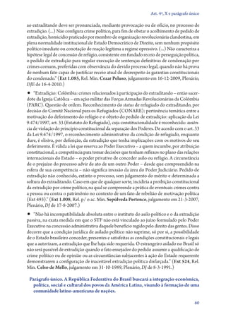 Art. 4º, X e parágrafo único

ao extraditando deve ser pronunciada, mediante provocação ou de ofício, no processo de
extradição. (...) Não configura crime político, para fim de obstar o acolhimento de pedido de
extradição, homicídio praticado por membro de organização revolucionária clandestina, em
plena normalidade institucional de Estado Democrático de Direito, sem nenhum propósito
político imediato ou conotação de reação legítima a regime opressivo. (...) Não caracteriza a
hipótese legal de concessão de refúgio, consistente em fundado receio de perseguição política,
o pedido de extradição para regular execução de sentenças definitivas de condenação por
crimes comuns, proferidas com observância do devido processo legal, quando não há prova
de nenhum fato capaz de justificar receio atual de desrespeito às garantias constitucionais
do condenado.” (Ext 1.085, Rel. Min. Cezar Peluso, julgamento em 16‑12‑2009, Plenário,
DJE de 16‑4‑2010.)
•• “Extradição: Colômbia: crimes relacionados à participação do extraditando – então sacer-
dote da Igreja Católica – em ação militar das Forças Armadas Revolucionárias da Colômbia
(FARC). Questão de ordem. Reconhecimento do status de refugiado do extraditando, por
decisão do Comitê Nacional para os Refugiados (CONARE): pertinência temática entre a
motivação do deferimento do refúgio e o objeto do pedido de extradição: aplicação da Lei
9.474/1997, art. 33 (Estatuto do Refugiado), cuja constitucionalidade é reconhecida: ausên-
cia de violação do princípio constitucional da separação dos Poderes. De acordo com o art. 33
da Lei 9.474/1997, o reconhecimento administrativo da condição de refugiado, enquanto
dure, é elisiva, por definição, da extradição que tenha implicações com os motivos do seu
deferimento. É válida a lei que reserva ao Poder Executivo – a quem incumbe, por atribuição
constitucional, a competência para tomar decisões que tenham reflexos no plano das relações
internacionais do Estado – o poder privativo de conceder asilo ou refúgio. A circunstância
de o prejuízo do processo advir de ato de um outro Poder – desde que compreendido na
esfera de sua competência – não significa invasão da área do Poder Judiciário. Pedido de
extradição não conhecido, extinto o processo, sem julgamento do mérito e determinada a
soltura do extraditando. Caso em que de qualquer sorte, incidiria a proibição constitucional
da extradição por crime político, na qual se compreende a prática de eventuais crimes contra
a pessoa ou contra o patrimônio no contexto de um fato de rebelião de motivação política
(Ext 493).” (Ext 1.008, Rel. p/ o ac. Min. Sepúlveda Pertence, julgamento em 21‑3‑2007,
Plenário, DJ de 17‑8‑2007.)
•• “Não há incompatibilidade absoluta entre o instituto do asilo político e o da extradição
passiva, na exata medida em que o STF não está vinculado ao juízo formulado pelo Poder
Executivo na concessão administrativa daquele benefício regido pelo direito das gentes. Disso
decorre que a condição jurídica de asilado político não suprime, só por si, a possibilidade
de o Estado brasileiro conceder, presentes e satisfeitas as condições constitucionais e legais
que a autorizam, a extradição que lhe haja sido requerida. O estrangeiro asilado no Brasil só
não será passível de extradição quando o fato ensejador do pedido assumir a qualificação de
crime político ou de opinião ou as circunstâncias subjacentes à ação do Estado requerente
demonstrarem a configuração de inaceitável extradição política disfarçada.” (Ext 524, Rel.
Min. Celso de Mello, julgamento em 31‑10‑1989, Plenário, DJ de 8‑3‑1991.)

 Parágrafo único. A República Federativa do Brasil buscará a integração econômica,
   política, social e cultural dos povos da América Latina, visando à formação de uma
   comunidade latino­‑americana de nações.

                                                                                            60
 