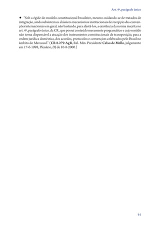 Art. 4º, parágrafo único

•• “Sob a égide do modelo constitucional brasileiro, mesmo cuidando­‑se de tratados de
integração, ainda subsistem os clássicos mecanismos institucionais de recepção das conven-
ções internacionais em geral, não bastando, para afastá­‑los, a existência da norma inscrita no
art. 4º, parágrafo único, da CR, que possui conteúdo meramente programático e cujo sentido
não torna dispensável a atuação dos instrumentos constitucionais de transposição, para a
ordem jurídica doméstica, dos acordos, protocolos e convenções celebrados pelo Brasil no
âmbito do Mercosul.” (CR 8.279‑AgR, Rel. Min. Presidente Celso de Mello, julgamento
em 17‑6‑1998, Plenário, DJ de 10‑8‑2000.)




                                                                                            61
 