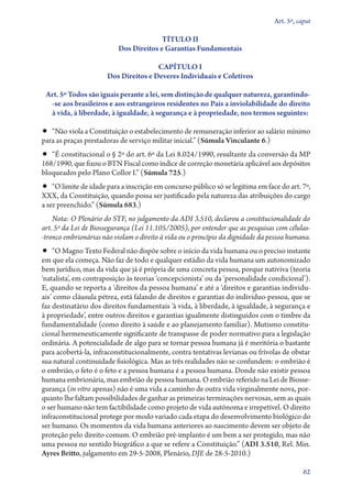 Art. 5º, caput

                                         TÍTULO II
                           Dos Direitos e Garantias Fundamentais

                                       CAPÍTULO I
                       Dos Direitos e Deveres Individuais e Coletivos

 Art. 5º Todos são iguais perante a lei, sem distinção de qualquer natureza, garan­tin­do­
  ‑se aos brasileiros e aos estrangeiros residentes no País a inviolabilidade do direito
  à vida, à liberdade, à igualdade, à segurança e à propriedade, nos termos seguintes:

•• “Não viola a Constituição o estabelecimento de remuneração inferior ao salário mínimo
para as praças prestadoras de serviço militar inicial.” (Súmula Vinculante 6.)
•• “É constitucional o § 2º do art. 6º da Lei 8.024/1990, resultante da conversão da MP
168/1990, que fixou o BTN Fiscal como índice de correção monetária aplicável aos depósitos
bloqueados pelo Plano Collor I.” (Súmula 725.)
•• “O limite de idade para a inscrição em concurso público só se legitima em face do art. 7º,
XXX, da Constituição, quando possa ser justificado pela natureza das atribuições do cargo
a ser preenchido.” (Súmula 683.)
    Nota: O Plenário do STF, no julgamento da ADI 3.510, declarou a constitucionalidade do
art. 5º da Lei de Biossegurança (Lei 11.105/2005), por entender que as pesquisas com célu­as­
                                                                                            l
‑tron­co embrionárias não violam o direito à vida ou o princípio da dignidade da pessoa humana.
•• “O Magno Texto Federal não dispõe sobre o início da vida humana ou o preciso instante
em que ela começa. Não faz de todo e qualquer estádio da vida humana um autonomizado
bem jurídico, mas da vida que já é própria de uma concreta pessoa, porque nativiva (teoria
‘natalista’, em contraposição às teorias ‘concepcionista’ ou da ‘personalidade condicional’).
E, quando se reporta a ‘direitos da pessoa humana’ e até a ‘direitos e garantias individu-
ais’ como cláusula pétrea, está falando de direitos e garantias do indivíduo­‑pessoa, que se
faz destinatário dos direitos fundamentais ‘à vida, à liberdade, à igualdade, à segurança e
à propriedade’, entre outros direitos e garantias igualmente distinguidos com o timbre da
fundamentalidade (como direito à saúde e ao planejamento familiar). Mutismo constitu-
cional hermeneuticamente significante de transpasse de poder normativo para a legislação
ordinária. A potencialidade de algo para se tornar pessoa humana já é meritória o bastante
para acobertá­‑la, infraconstitucionalmente, contra tentativas levianas ou frívolas de obstar
sua natural continuidade fisiológica. Mas as três realidades não se confundem: o embrião é
o embrião, o feto é o feto e a pessoa humana é a pessoa humana. Donde não existir pessoa
humana embrionária, mas embrião de pessoa humana. O embrião referido na Lei de Biosse-
gurança (in vitro apenas) não é uma vida a caminho de outra vida virginalmente nova, por-
quanto lhe faltam possibilidades de ganhar as primeiras terminações nervosas, sem as quais
o ser humano não tem factibilidade como projeto de vida autônoma e irrepetível. O direito
infraconstitucional protege por modo variado cada etapa do desenvolvimento biológico do
ser humano. Os momentos da vida humana anteriores ao nascimento devem ser objeto de
proteção pelo direito comum. O embrião pré­‑implanto é um bem a ser protegido, mas não
uma pessoa no sentido biográfico a que se refere a Constituição.” (ADI 3.510, Rel. Min.
Ayres Britto, julgamento em 29‑5‑2008, Plenário, DJE de 28‑5‑2010.)

                                                                                             62
 
