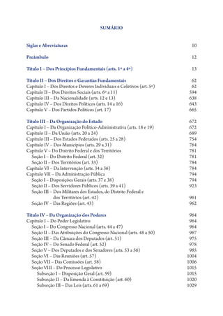 SUMÁRIO


Siglas e Abreviaturas                                                 10

Preâmbulo                                                             12

Título I – Dos Princípios Fundamentais (arts. 1º a 4º)                13

Título II – Dos Direitos e Garantias Fundamentais                      62
Capítulo I – Dos Direitos e Deveres Individuais e Coletivos (art. 5º)  62
Capítulo II – Dos Direitos Sociais (arts. 6º a 11)  594
Capítulo III – Da Nacionalidade (arts. 12 e 13)  638
Capítulo IV – Dos Direitos Políticos (arts. 14 a 16)  643
Capítulo V – Dos Partidos Políticos (art. 17)  665

Título III – Da Organização do Estado                                672
Capítulo I – Da Organização Político-Administrativa (arts. 18 e 19)  672
Capítulo II – Da União (arts. 20 a 24)                               689
Capítulo III – Dos Estados Federados (arts. 25 a 28)                 754
Capítulo IV – Dos Municípios (arts. 29 a 31)  764
Capítulo V – Do Distrito Federal e dos Territórios  781
   Seção I – Do Distrito Federal (art. 32)  781
   Seção II – Dos Territórios (art. 33)  784
Capítulo VI – Da Intervenção (arts. 34 a 36)  784
Capítulo VII – Da Administração Pública  794
   Seção I – Disposições Gerais (arts. 37 e 38)  794
   Seção II – Dos Servidores Públicos (arts. 39 a 41)  923
   Seção III – Dos Militares dos Estados, do Distrito Federal e
               
               dos Territórios (art. 42)  961
   Seção IV – Das Regiões (art. 43)  962

Título IV – Da Organização dos Poderes                               964
Capítulo I – Do Poder Legislativo  964
   Seção I – Do Congresso Nacional (arts. 44 a 47)  964
   Seção II – Das Atribuições do Congresso Nacional (arts. 48 a 50)  967
   Seção III – Da Câmara dos Deputados (art. 51)  975
   Seção IV – Do Senado Federal (art. 52)  978
   Seção V – Dos Deputados e dos Senadores (arts. 53 a 56)           985
   Seção VI – Das Reuniões (art. 57)  1004
   Seção VII – Das Comissões (art. 58)  1006
   Seção VIII – Do Processo Legislativo                             1015
     Subseção I – Disposição Geral (art. 59)                        1015
     Subseção II – Da Emenda à Constituição (art. 60)  1020
     Subseção III – Das Leis (arts. 61 a 69)  1029
 