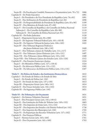 Seção IX – Da Fiscalização Contábil, Financeira e Orçamentária (arts. 70 a 75)  1066
Capítulo II – Do Poder Executivo  1091
  Seção I – Do Presidente e do Vice-Presidente da República (arts. 76 a 83)  1091
  Seção II – Das Atribuições do Presidente da República (art. 84)  1096
  Seção III – Da Responsabilidade do Presidente da República (arts. 85 e 86)      1109
  Seção IV – Dos Ministros de Estado (arts. 87 e 88)  1116
  Seção V – Do Conselho da República e do Conselho de Defesa Nacional  1119
     Subseção I – Do Conselho da República (arts. 89 e 90)                        1119
     Subseção II – Do Conselho de Defesa Nacional (art. 91)  1119
Capítulo III – Do Poder Judiciário                                                1120
  Seção I – Disposições Gerais (arts. 92 a 100)                                   1120
  Seção II – Do Supremo Tribunal Federal (arts. 101 a 103-B)  1208
  Seção III – Do Superior Tribunal de Justiça (arts. 104 e 105)  1422
  Seção IV – Dos Tribunais Regionais Federais e
               dos Juízes Federais (arts. 106 a 110)  1449
  Seção V – Dos Tribunais e Juízes do Trabalho (arts. 111 a 117)  1477
  Seção VI – Dos Tribunais e Juízes Eleitorais (arts. 118 a 121)  1497
  Seção VII – Dos Tribunais e Juízes Militares (arts. 122 a 124)  1500
  Seção VIII – Dos Tribunais e Juízes dos Estados (arts. 125 e 126)               1512
Capítulo IV – Das Funções Essenciais à Justiça                                    1524
  Seção I – Do Ministério Público (arts. 127 a 130-A)                             1524
  Seção II – Da Advocacia Pública (arts. 131 e 132)                               1582
  Seção III – Da Advocacia e da Defensoria Pública (arts. 133 a 135)              1587

Título V – Da Defesa do Estado e das Instituições Democráticas  1612
Capítulo I – Do Estado de Defesa e do Estado de Sítio  1612
   Seção I – Do Estado de Defesa (art. 136)  1612
   Seção II – Do Estado de Sítio (arts. 137 a 139)              1613
   Seção III – Disposições Gerais (arts. 140 e 141)             1614
Capítulo II – Das Forças Armadas (arts. 142 e 143)  1614
Capítulo III – Da Segurança Pública (art. 144)                  1621

Título VI – Da Tributação e do Orçamento                                         1631
Capítulo I – Do Sistema Tributário Nacional                                      1631
   Seção I – Dos Princípios Gerais (arts. 145 a 149-A)                           1631
   Seção II – Das Limitações do Poder de Tributar (arts. 150 a 152)              1663
   Seção III – Dos Impostos da União (arts. 153 e 154)                           1723
   Seção IV – Dos Impostos dos Estados e do Distrito Federal (art. 155)          1736
   Seção V – Dos Impostos dos Municípios (art. 156)                              1765
   Seção VI – Da Repartição das Receitas Tributárias (arts. 157 a 162)           1771
Capítulo II – Das Finanças Públicas                                              1781
   Seção I – Normas Gerais (arts. 163 e 164)                                     1781
   Seção II – Dos Orçamentos (arts. 165 a 169)                                   1783
 