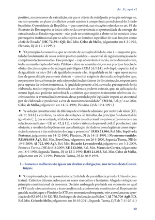 Art. 5º, caput e I

positivo, aos processos de extradição, eis que o objeto da indulgentia principis restringe­‑se,
exclusivamente, ao plano dos ilícitos penais sujeitos à competência jurisdicional do Estado
brasileiro. O presidente da República – que constitui, nas situações referidas no art. 89 do
Estatuto do Estrangeiro, o único árbitro da conveniência e oportunidade da entrega do
extraditando ao Estado requerente – não pode ser constrangido a abster­‑se do exercício dessa
prerrogativa institucional que se acha sujeita ao domínio específico de suas funções como
chefe de Estado.” (HC 72.391‑QO, Rel. Min. Celso de Mello, julgamento em 8‑3‑1995,
Plenário, DJ de 17‑3‑1995.)
•• “O princípio da isonomia, que se reveste de autoaplicabilidade, não é – enquanto pos-
tulado fundamental de nossa ordem político­‑jurídica – suscetível de regulamentação ou de
complementação normativa. Esse princípio – cuja observância vincula, incondicionalmente,
todas as manifestações do Poder Público – deve ser considerado, em sua precípua função de
obstar discriminações e de extinguir privilégios (RDA 55/114), sob duplo aspecto: (a) o
da igualdade na lei; e (b) o da igualdade perante a lei. A igualdade na lei – que opera numa
fase de generalidade puramente abstrata – constitui exigência destinada ao legislador que,
no processo de sua formação, nela não poderá incluir fatores de discriminação, responsáveis
pela ruptura da ordem isonômica. A igualdade perante a lei, contudo, pressupondo lei já
elaborada, traduz imposição destinada aos demais poderes estatais, que, na aplicação da
norma legal, não poderão subor­ i­ á­‑la a critérios que ensejem tratamento seletivo ou dis-
                                  dn
criminatório. A eventual inobservância desse postulado pelo legislador imporá ao ato estatal
por ele elaborado e produzido a eiva de inconstitucionalidade.” (MI 58, Rel. p/ o ac. Min.
Celso de Mello, julgamento em 14‑12‑1990, Plenário, DJ de 19‑4‑1991.)
•• “A vedação constitucional de diferença de critério de admissão por motivo de idade (CF,
art. 7º, XXX) é corolário, na esfera das relações de trabalho, do princípio fundamental de
igualdade (...), que se estende, à falta de exclusão constitucional inequívoca (como ocorre em
relação aos militares – CF, art. 42, § 11), a todo o sistema do pessoal civil. É ponderável, não
obstante, a ressalva das hipóteses em que a limitação de idade se possa legitimar como impo-
sição da natureza e das atribuições do cargo a preencher.” (RMS 21.046, Rel. Min. Sepúlveda
Pertence, julgamento em 14‑12‑1990, Plenário, DJ de 14‑11‑1991.) No mesmo sentido:
RE 586.088‑AgR, Rel. Min. Eros Grau, julgamento em 26‑5‑2009, Segunda Turma, DJE de
19‑6‑2009; AI 722.490‑AgR, Rel. Min. Ricardo Lewandowski, julgamento em 3‑2‑2009,
Primeira Turma, DJE de 6‑3‑2009; RE 212.066, Rel. Min. Maurício Corrêa, julgamento
em 18‑9‑1998, Segunda Turma, DJ de 12‑3‑1999; RMS 21.045, Rel. Min. Celso de Mello,
julgamento em 29‑3‑1994, Primeira Turma, DJ de 30‑9‑1994.

 I – homens e mulheres são iguais em direitos e obrigações, nos termos desta Consti‑
   tuição;

•• “Complementação de aposentadoria. Entidade de previdência privada. Cláusula con-
tratual. Critérios diferenciados para os sexos masculino e feminino. Alegada violação ao
princípio constitucional da isonomia. Decisão embargada proferida em momento no qual
o STF ainda não reconhecera a transcendência da controvérsia constitucional. Repercussão
geral da matéria que o Plenário do STF, em momento subsequente, veio a proclamar na apre-
ciação do RE 639.138‑RG/RS. Embargos de declaração acolhidos.” (AI 776.708‑AgR‑ED,
Rel. Min. Celso de Mello, julgamento em 18‑10‑2011, Segunda Turma, DJE de 7‑11‑2011.)

                                                                                               80
 