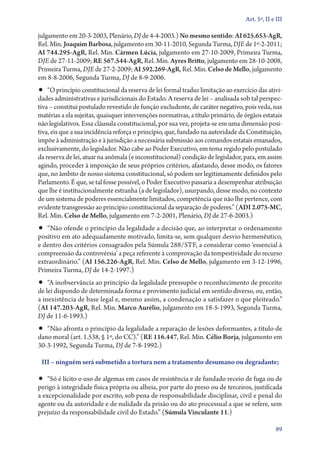 Art. 5º, II e III

julgamento em 20‑3‑2003, Plenário, DJ de 4‑4‑2003.) No mesmo sentido: AI 625.653‑AgR,
Rel. Min. Joaquim Barbosa, julgamento em 30‑11‑2010, Segunda Turma, DJE de 1º‑2‑2011;
AI 744.295‑AgR, Rel. Min. Cármen Lúcia, julgamento em 27‑10‑2009, Primeira Turma,
DJE de 27‑11‑2009; RE 567.544‑AgR, Rel. Min. Ayres Britto, julgamento em 28‑10‑2008,
Primeira Turma, DJE de 27‑2‑2009; AI 592.269‑AgR, Rel. Min. Celso de Mello, julgamento
em 8‑8‑2006, Segunda Turma, DJ de 8‑9‑2006.
•• “O princípio constitucional da reserva de lei formal traduz limitação ao exercício das ativi-
dades administrativas e jurisdicionais do Estado. A reserva de lei – analisada sob tal perspec-
tiva – constitui postulado revestido de função excludente, de caráter negativo, pois veda, nas
matérias a ela sujeitas, quaisquer intervenções normativas, a título primário, de órgãos estatais
não legislativos. Essa cláusula constitucional, por sua vez, projeta­‑se em uma dimensão posi-
tiva, eis que a sua incidência reforça o princípio, que, fundado na autoridade da Constituição,
impõe à administração e à jurisdição a necessária submissão aos comandos estatais emanados,
exclusivamente, do legislador. Não cabe ao Poder Executivo, em tema regido pelo postulado
da reserva de lei, atuar na anômala (e inconstitucional) condição de legislador, para, em assim
agindo, proceder à imposição de seus próprios critérios, afastando, desse modo, os fatores
que, no âmbito de nosso sistema constitucional, só podem ser legitimamente definidos pelo
Parlamento. É que, se tal fosse possível, o Poder Executivo passaria a desempenhar atribuição
que lhe é institucionalmente estranha (a de legislador), usurpando, desse modo, no contexto
de um sistema de poderes essencialmente limitados, competência que não lhe pertence, com
evidente transgressão ao princípio constitucional da separação de poderes.” (ADI 2.075‑MC,
Rel. Min. Celso de Mello, julgamento em 7‑2‑2001, Plenário, DJ de 27‑6‑2003.)
•• “Não ofende o princípio da legalidade a decisão que, ao interpretar o ordenamento
positivo em ato adequadamente motivado, limita­‑se, sem qualquer desvio hermenêutico,
e dentro dos critérios consagrados pela Súmula 288/STF, a considerar como ‘essencial à
compreensão da controvérsia’ a peça referente à comprovação da tempestividade do recurso
extraordinário.” (AI 156.226‑AgR, Rel. Min. Celso de Mello, julgamento em 3‑12‑1996,
Primeira Turma, DJ de 14‑2‑1997.)
•• “A inobservância ao princípio da legalidade pressupõe o reconhecimento de preceito
de lei dispondo de determinada forma e provimento judicial em sentido diverso, ou, então,
a inexistência de base legal e, mesmo assim, a condenação a satisfazer o que pleiteado.”
(AI 147.203‑AgR, Rel. Min. Marco Aurélio, julgamento em 18‑5‑1993, Segunda Turma,
DJ de 11‑6‑1993.)
•• “Não afronta o princípio da legalidade a reparação de lesões deformantes, a título de
dano moral (art. 1.538, § 1º, do CC).” (RE 116.447, Rel. Min. Célio Borja, julgamento em
30‑3‑1992, Segunda Turma, DJ de 7‑8‑1992.)

 III – ninguém será submetido a tortura nem a tratamento desumano ou degradante;

•• “Só é lícito o uso de algemas em casos de resistência e de fundado receio de fuga ou de
perigo à integridade física própria ou alheia, por parte do preso ou de terceiros, justificada
a excepcionalidade por escrito, sob pena de responsabilidade disciplinar, civil e penal do
agente ou da autoridade e de nulidade da prisão ou do ato processual a que se refere, sem
prejuízo da responsabilidade civil do Estado.” (Súmula Vinculante 11.)

                                                                                               89
 
