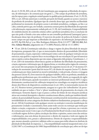 Art. 5º, IV

do art. 5º, IV, IX, XIV, e do art. 220, da Constituição, que asseguram as liberdades de expres-
são, de informação e de comunicação em geral. (...) No campo da profissão de jornalista,
não há espaço para a regulação estatal quanto às qualificações profissionais. O art. 5º, IV, IX,
XIV, e o art. 220 não autorizam o controle, por parte do Estado, quanto ao acesso e exercício
da profissão de jornalista. Qualquer tipo de controle desse tipo, que interfira na liberdade
profissional no momento do próprio acesso à atividade jornalística, configura, ao fim e ao
cabo, controle prévio que, em verdade, caracteriza censura prévia das liberdades de expressão
e de informação, expressamente vedada pelo art. 5º, IX, da Constituição. A impossibilidade
do estabelecimento de controles estatais sobre a profissão jornalística leva à conclusão de
que não pode o Estado criar uma ordem ou um conselho profissional (autarquia) para a
fiscalização desse tipo de profissão. O exercício do poder de polícia do Estado é vedado
nesse campo em que imperam as liberdades de expressão e de informação. Jurisprudência
do STF: Rp 930, Rel. p/ o ac. Min. Rodrigues Alckmin, DJ de 2‑9‑1977.” (RE 511.961, Rel.
Min. Gilmar Mendes, julgamento em 17‑6‑2009, Plenário, DJE de 13‑11‑2009.)
•• “O art. 220 da Constituição radicaliza e alarga o regime de plena liberdade de atuação
da imprensa, porquanto fala: a) que os mencionados direitos de personalidade (liberdade
de pensamento, criação, expressão e informação) estão a salvo de qualquer restrição em seu
exercício, seja qual for o suporte físico ou tecnológico de sua veiculação; b) que tal exercício
não se sujeita a outras disposições que não sejam as figurantes dela própria, Constituição. (...)
O art. 220 é de instantânea observância quanto ao desfrute das liberdades de pensamento,
criação, expressão e informação que, de alguma forma, se veiculem pelos órgãos de comunica-
ção social. Isto sem prejuízo da aplicabilidade dos seguintes incisos do art. 5º da mesma CF:
vedação do anonimato (parte final do inciso IV); do direito de resposta (inciso V); direito
a indenização por dano material ou moral à intimidade, à vida privada, à honra e à imagem
das pessoas (inciso X); livre exercício de qualquer trabalho, ofício ou profissão, atendidas as
qualificações profissionais que a lei estabelecer (inciso XIII); direito ao resguardo do sigilo
da fonte de informação, quando necessário ao exercício profissional (inciso XIV). Lógica
diretamente constitucional de calibração temporal ou cronológica na empírica incidência
desses dois blocos de dispositivos constitucionais (o art. 220 e os mencionados incisos do
art. 5º). Noutros termos, primeiramente, assegura­‑se o gozo dos ‘sobredireitos’ de perso-
nalidade em que se traduz a ‘livre’ e ‘plena’ manifestação do pensamento, da criação e da
informação. Somente depois é que se passa a cobrar do titular de tais situações jurídicas
ativas um eventual desrespeito a direitos constitucionais alheios, ainda que também densifi-
cadores da personalidade humana. Determinação constitucional de momentânea paralisia à
inviolabilidade de certas categorias de direitos subjetivos fundamentais, porquanto a cabeça
do art. 220 da Constituição veda qualquer cerceio ou restrição à concreta manifestação do
pensamento (vedado o anonimato), bem assim todo cerceio ou restrição que tenha por
objeto a criação, a expressão e a informação, seja qual for a forma, o processo, ou o veículo
de comunicação social. Com o que a Lei Fundamental do Brasil veicula o mais democrático
e civilizado regime da livre e plena circulação das ideias e opiniões, assim como das notícias
e informações, mas sem deixar de prescrever o direito de resposta e todo um regime de
responsabilidades civis, penais e administrativas. Direito de resposta e responsabilidades
que, mesmo atuando a posteriori, infletem sobre as causas para inibir abusos no desfrute da
plenitude de liberdade de imprensa. (...) Incompatibilidade material insuperável entre a Lei
5.250/1967 e a Constituição de 1988. Impossibilidade de conciliação que, sobre ser do tipo

                                                                                              93
 