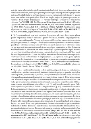 Art. 5º, IV

material ou de substância (vertical), contamina toda a Lei de Imprensa: a) quanto ao seu
entrelace de comandos, a serviço da prestidigitadora lógica de que para cada regra geral afir-
mativa da liberdade é aberto um leque de exceções que praticamente tudo desfaz; b) quanto
ao seu inescondível efeito prático de ir além de um simples projeto de governo para alcançar a
realização de um projeto de poder, este a se eternizar no tempo e a sufocar todo pensamento
crítico no País.” (ADPF 130, Rel. Min. Ayres Britto, julgamento em 30‑4‑2009, Plenário,
DJE de 6‑11‑2009.) No mesmo sentido: Rcl 11.305, Rel. Min. Gilmar Mendes, julgamento
em 20‑10‑2011, Plenário, DJE de 8‑11‑2011; AI 684.535‑AgR‑ED, Rel. Min. Eros Grau,
julgamento em 20‑4‑2010, Segunda Turma, DJE de 14‑5‑2010. Vide: ADI 4.451‑MC‑REF,
Rel Min Ayres Britto, julgamento em 2‑9‑2010, Plenário, DJE de 1º‑7‑2011.
•• “(...) o simples fato de a paciente participar de programa televisivo, discorrendo sobre o
quadro empírico do crime de latrocínio a que foi condenada, não tem a força de justificar a
respectiva segregação cautelar. Pelo que tenho como inidôneo o fato superveniente, apontado
pelo juízo processante da causa para a decretação da custódia provisória. Ainda mais – repito –
quando esse fato não passou de uma entrevista concedida a emissora de televisão, ocasião
em que a paciente simplesmente manifestou a sua própria versão sobre os fatos delituosos.
Autodefendendo­‑se, portanto. Com efeito, entendo que as palavras proferidas pela paciente
em entrevista jornalística se traduziram no exercício do direito constitucional à ‘livre mani-
festação do pensamento’ (...) e de autodefesa, a mais natural das dimensões das garantias
constitucionais do contraditório e da ampla defesa (...). A significar, então, que o legítimo
exercício do direito subjetivo à exteriorização do pensamento, conjugado com as garantias
constitucionais do contraditório e da ampla defesa (...), não pode justificar, isoladamente, a
decretação da custódia preventiva.” (HC 95.116, voto do Rel. Min. Ayres Britto, julgamento
em 3‑2‑2009, Primeira Turma, DJE de 6‑3‑2009.)
•• “(...) (a) os escritos anônimos não podem justificar, só por si, desde que isoladamente
considerados, a imediata instauração da persecutio criminis, eis que peças apócrifas não podem
ser incorporadas, formalmente, ao processo, salvo quando tais documentos forem produzidos
pelo acusado, ou, ainda, quando constituírem, eles próprios, o corpo de delito (como sucede
com bilhetes de resgate no delito de extorsão mediante sequestro, ou como ocorre com
cartas que evidenciem a prática de crimes contra a honra, ou que corporifiquem o delito de
ameaça ou que materializem o crimen falsi, p. ex.); (b) nada impede, contudo, que o Poder
Público provocado por delação anônima (‘disque-denúncia’, p. ex.), adote medidas informais
destinadas a apurar, previamente, em averiguação sumária, ‘com prudência e discrição’, a pos-
sível ocorrência de eventual situação de ilicitude penal, desde que o faça com o objetivo de
conferir a verossimilhança dos fatos nela denunciados, em ordem a promover, então, em caso
positivo, a formal instauração da persecutio criminis, mantendo-se, assim, completa desvincu-
lação desse procedimento estatal em relação às peças apócrifas; e (c) o Ministério Público,
de outro lado, independentemente da prévia instauração de inquérito policial, também pode
formar a sua opinio delicti com apoio em outros elementos de convicção que evidenciem a
materialidade do fato delituoso e a existência de indícios suficientes de sua autoria, desde
que os dados informativos que dão suporte à acusação penal não tenham, como único fun-
damento causal, documentos ou escritos anônimos.” (Inq 1.957, Rel. Min. Carlos Velloso,
voto do Min. Celso de Mello, julgamento em 11‑5‑2005, Plenário, DJ de 11‑11‑2005.) No
mesmo sentido: HC 106.664‑MC, Rel. Min. Celso de Mello, decisão monocrática, julga-
mento em 19‑5‑2011, DJE de 23‑5‑2011; HC 95.244, Rel. Min. Dias Toffoli, julgamento

                                                                                            94
 