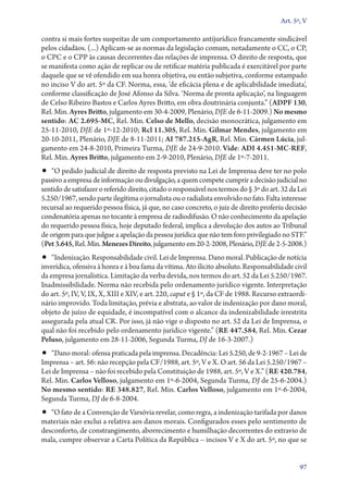 Art. 5º, V

contra si mais fortes suspeitas de um comportamento antijurídico francamente sindicável
pelos cidadãos. (...) Aplicam­‑se as normas da legislação comum, notadamente o CC, o CP,
o CPC e o CPP às causas decorrentes das relações de imprensa. O direito de resposta, que
se manifesta como ação de replicar ou de retificar matéria publicada é exercitável por parte
daquele que se vê ofendido em sua honra objetiva, ou então subjetiva, conforme estampado
no inciso V do art. 5º da CF. Norma, essa, ‘de eficácia plena e de aplicabilidade imediata’,
conforme classificação de José Afonso da Silva. ‘Norma de pronta aplicação’, na linguagem
de Celso Ribeiro Bastos e Carlos Ayres Britto, em obra doutrinária conjunta.” (ADPF 130,
Rel. Min. Ayres Britto, julgamento em 30‑4‑2009, Plenário, DJE de 6‑11‑2009.) No mesmo
sentido: AC 2.695‑MC, Rel. Min. Celso de Mello, decisão monocrática, julgamento em
25‑11‑2010, DJE de 1º‑12‑2010; Rcl 11.305, Rel. Min. Gilmar Mendes, julgamento em
20‑10‑2011, Plenário, DJE de 8‑11‑2011; AI 787.215‑AgR, Rel. Min. Cármen Lúcia, jul-
gamento em 24‑8‑2010, Primeira Turma, DJE de 24‑9‑2010. Vide: ADI 4.451‑MC‑REF,
Rel. Min. Ayres Britto, julgamento em 2‑9‑2010, Plenário, DJE de 1º‑7‑2011.
•• “O pedido judicial de direito de resposta previsto na Lei de Imprensa deve ter no polo
passivo a empresa de informação ou divulgação, a quem compete cumprir a decisão judicial no
sentido de satisfazer o referido direito, citado o responsável nos termos do § 3º do art. 32 da Lei
5.250/1967, sendo parte ilegítima o jornalista ou o radialista envolvido no fato. Falta interesse
recursal ao requerido pessoa física, já que, no caso concreto, o juiz de direito proferiu decisão
condenatória apenas no tocante à empresa de radiodifusão. O não conhecimento da apelação
do requerido pessoa física, hoje deputado federal, implica a devolução dos autos ao Tribunal
de origem para que julgue a apelação da pessoa jurídica que não tem foro privilegiado no STF.”
(Pet 3.645, Rel. Min. Menezes Direito, julgamento em 20‑2‑2008, Plenário, DJE de 2‑5‑2008.)
•• “Indenização. Responsabilidade civil. Lei de Imprensa. Dano moral. Publicação de notícia
inverídica, ofensiva à honra e à boa fama da vítima. Ato ilícito absoluto. Responsabilidade civil
da empresa jornalística. Limitação da verba devida, nos termos do art. 52 da Lei 5.250/1967.
Inadmissibilidade. Norma não recebida pelo ordenamento jurídico vigente. Interpretação
do art. 5º, IV, V, IX, X, XIII e XIV, e art. 220, caput e § 1º, da CF de 1988. Recurso extraordi-
nário improvido. Toda limitação, prévia e abstrata, ao valor de indenização por dano moral,
objeto de juízo de equidade, é incompatível com o alcance da indenizabilidade irrestrita
assegurada pela atual CR. Por isso, já não vige o disposto no art. 52 da Lei de Imprensa, o
qual não foi recebido pelo ordenamento jurídico vigente.” (RE 447.584, Rel. Min. Cezar
Peluso, julgamento em 28‑11‑2006, Segunda Turma, DJ de 16‑3‑2007.)
•• “Dano moral: ofensa praticada pela imprensa. Decadência: Lei 5.250, de 9‑2‑1967 – Lei de
Imprensa – art. 56: não recepção pela CF/1988, art. 5º, V e X. O art. 56 da Lei 5.250/1967 –
Lei de Imprensa – não foi recebido pela Constituição de 1988, art. 5º, V e X.” (RE 420.784,
Rel. Min. Carlos Velloso, julgamento em 1º‑6‑2004, Segunda Turma, DJ de 25‑6‑2004.)
No mesmo sentido: RE 348.827, Rel. Min. Carlos Velloso, julgamento em 1º‑6‑2004,
Segunda Turma, DJ de 6‑8‑2004.
•• “O fato de a Convenção de Varsóvia revelar, como regra, a indenização tarifada por danos
materiais não exclui a relativa aos danos morais. Configurados esses pelo sentimento de
desconforto, de constrangimento, aborrecimento e humilhação decorrentes do extravio de
mala, cumpre observar a Carta Política da República – incisos V e X do art. 5º, no que se


                                                                                                97
 
