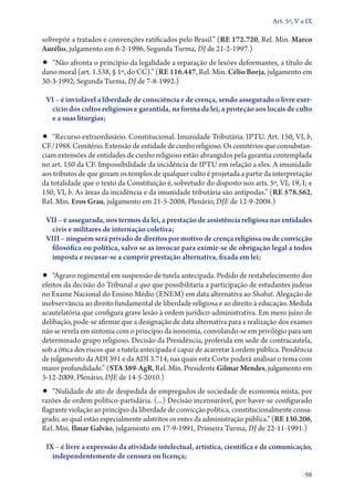 Art. 5º, V a IX

sobrepõe a tratados e convenções ratificados pelo Brasil.” (RE 172.720, Rel. Min. Marco
Aurélio, julgamento em 6‑2‑1996, Segunda Turma, DJ de 21‑2‑1997.)
•• “Não afronta o princípio da legalidade a reparação de lesões deformantes, a título de
dano moral (art. 1.538, § 1º, do CC).” (RE 116.447, Rel. Min. Célio Borja, julgamento em
30‑3‑1992, Segunda Turma, DJ de 7‑8‑1992.)

 VI – é inviolável a liberdade de consciência e de crença, sendo assegurado o livre exer­
  cí­cio dos cultos religiosos e garantida, na forma da lei, a proteção aos locais de culto
  e a suas liturgias;

•• “Recurso extraordinário. Constitucional. Imunidade Tributária. IPTU. Art. 150, VI, b,
CF/1988. Cemitério. Extensão de entidade de cunho religioso. Os cemitérios que consubstan-
ciam extensões de entidades de cunho religioso estão abrangidos pela garantia contemplada
no art. 150 da CF. Impossibilidade da incidência de IPTU em relação a eles. A imunidade
aos tributos de que gozam os templos de qualquer culto é projetada a partir da interpretação
da totalidade que o texto da Constituição é, sobretudo do disposto nos arts. 5º, VI; 19, I; e
150, VI, b. As áreas da incidência e da imunidade tributária são antípodas.” (RE 578.562,
Rel. Min. Eros Grau, julgamento em 21‑5‑2008, Plenário, DJE de 12‑9‑2008.)

 VII – é assegurada, nos termos da lei, a prestação de assistência religiosa nas entidades
  civis e militares de internação coletiva;
 VIII – ninguém será privado de direitos por motivo de crença religiosa ou de convicção
  filosófica ou política, salvo se as invocar para eximir­ se de obrigação legal a todos
                                                           ‑
  imposta e recusar­‑se a cumprir prestação alternativa, fixada em lei;

•• “Agravo regimental em suspensão de tutela antecipada. Pedido de restabelecimento dos
efeitos da decisão do Tribunal a quo que possibilitaria a participação de estudantes judeus
no Exame Nacional do Ensino Médio (ENEM) em data alternativa ao Shabat. Alegação de
inobservância ao direito fundamental de liberdade religiosa e ao direito à educação. Medida
acautelatória que configura grave lesão à ordem jurídico­‑administrativa. Em mero juízo de
delibação, pode­‑se afirmar que a designação de data alternativa para a realização dos exames
não se revela em sintonia com o princípio da isonomia, convolando­‑se em privilégio para um
determinado grupo religioso. Decisão da Presidência, proferida em sede de contracautela,
sob a ótica dos riscos que a tutela antecipada é capaz de acarretar à ordem pública. Pendência
de julgamento da ADI 391 e da ADI 3.714, nas quais esta Corte poderá analisar o tema com
maior profundidade.” (STA 389‑AgR, Rel. Min. Presidente Gilmar Mendes, julgamento em
3‑12‑2009, Plenário, DJE de 14‑5‑2010.)
•• “Nulidade de ato de despedida de empregados de sociedade de economia mista, por
razões de ordem político­‑partidária. (...) Decisão incensurável, por haver­‑se configurado
flagrante violação ao princípio da liberdade de convicção política, constitucionalmente consa-
grado, ao qual estão especialmente adstritos os entes da administração pública.” (RE 130.206,
Rel. Min. Ilmar Galvão, julgamento em 17‑9‑1991, Primeira Turma, DJ de 22‑11‑1991.)

 IX – é livre a expressão da atividade intelectual, artística, científica e de comunicação,
   independentemente de censura ou licença;

                                                                                            98
 