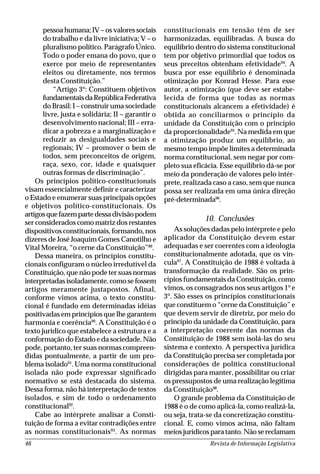 Revista de Informação Legislativa46
pessoa humana; IV – os valores sociais
do trabalho e da livre iniciativa; V – o
pluralismo político. Parágrafo Único.
Todo o poder emana do povo, que o
exerce por meio de representantes
eleitos ou diretamente, nos termos
desta Constituição.”
“Artigo 3º: Constituem objetivos
fundamentaisdaRepúblicaFederativa
do Brasil: I – construir uma sociedade
livre, justa e solidária; II – garantir o
desenvolvimento nacional; III – erra-
dicar a pobreza e a marginalização e
reduzir as desigualdades sociais e
regionais; IV – promover o bem de
todos, sem preconceitos de origem,
raça, sexo, cor, idade e quaisquer
outras formas de discriminação”.
Os princípios político-constitucionais
visam essencialmente definir e caracterizar
o Estado e enumerar suas principais opções
e objetivos político-constitucionais. Os
artigosquefazempartedessadivisãopodem
ser considerados como matriz dos restantes
dispositivos constitucionais, formando, nos
dizeres de José Joaquim Gomes Canotilho e
Vital Moreira, “o cerne da Constituição”89
.
Dessa maneira, os princípios constitu-
cionais configuram o núcleo irredutível da
Constituição, que não pode ter suas normas
interpretadas isoladamente, como se fossem
artigos meramente justapostos. Afinal,
conforme vimos acima, o texto constitu-
cional é fundado em determinadas idéias
positivadas em princípios que lhe garantem
harmonia e coerência90
. A Constituição é o
texto jurídico que estabelece a estrutura e a
conformação do Estado e da sociedade. Não
pode, portanto, ter suas normas compreen-
didas pontualmente, a partir de um pro-
blema isolado91
. Uma norma constitucional
isolada não pode expressar significado
normativo se está destacada do sistema.
Dessa forma, não há interpretação de textos
isolados, e sim de todo o ordenamento
constitucional92
.
Cabe ao intérprete analisar a Consti-
tuição de forma a evitar contradições entre
as normas constitucionais93
. As normas
constitucionais em tensão têm de ser
harmonizadas, equilibradas. A busca do
equilíbrio dentro do sistema constitucional
tem por objetivo primordial que todos os
seus preceitos obtenham efetividade94
. A
busca por esse equilíbrio é denominada
otimização por Konrad Hesse. Para esse
autor, a otimização (que deve ser estabe-
lecida de forma que todas as normas
constitucionais alcancem a efetividade) é
obtida ao conciliarmos o princípio da
unidade da Constituição com o princípio
da proporcionalidade95
. Na medida em que
a otimização produz um equilíbrio, ao
mesmo tempo impõe limites a determinada
norma constitucional, sem negar por com-
pleto sua eficácia. Esse equilíbrio dá-se por
meio da ponderação de valores pelo intér-
prete, realizada caso a caso, sem que nunca
possa ser realizada em uma única direção
pré-determinada96
.
10. Conclusões
As soluções dadas pelo intérprete e pelo
aplicador da Constituição devem estar
adequadas e ser coerentes com a ideologia
constitucionalmente adotada, que os vin-
cula97
. A Constituição de 1988 é voltada à
transformação da realidade. São os prin-
cípios fundamentais da Constituição, como
vimos, os consagrados nos seus artigos 1º e
3º. São esses os princípios constitucionais
que constituem o “cerne da Constituição” e
que devem servir de diretriz, por meio do
princípio da unidade da Constituição, para
a interpretação coerente das normas da
Constituição de 1988 sem isolá-las do seu
sistema e contexto. A perspectiva jurídica
da Constituição precisa ser completada por
considerações de política constitucional
dirigidas para manter, possibilitar ou criar
os pressupostos de uma realização legítima
da Constituição98
.
O grande problema da Constituição de
1988 é o de como aplicá-la, como realizá-la,
ou seja, trata-se da concretização constitu-
cional. E, como vimos acima, não faltam
meios jurídicos para tanto. Não se reclamam
 