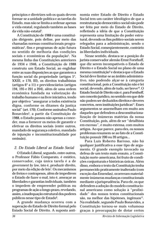 Revista de Informação Legislativa36
princípios e diretrizes sob os quais devem
formar-se a unidade política e as tarefas do
Estado, mas não se limita a ordenar apenas
a vida estatal, regulando também as bases
da vida não-estatal3
.
A Constituição de 1988 é uma constitui-
ção dirigente, pois define, por meio das
chamadas normas constitucionais progra-
máticas4
, fins e programas de ação futura
no sentido de melhoria das condições
sociais e econômicas da população5
. Na
mesma linha das Constituições anteriores
de 1934 e 1946, a Constituição de 1988
construiu um Estado Social, ao englobar
entre as suas disposições as que garantem a
função social da propriedade (artigos 5º,
XXIII, e 170, III), os direitos trabalhistas
(artigos 6º a 11) e previdenciários (artigos
194, 195 e 201 a 204), além de uma ordem
econômica fundada na valorização do
trabalho humano e na livre iniciativa, tendo
por objetivo “assegurar a todos existência
digna, conforme os ditames da justiça
social” (art. 170). Conforme assinalou Paulo
Bonavides6
, a partir da Constituição de
1988, o Estado passou não apenas a conce-
der, mas a fornecer os meios de garantir e
efetivar os direitos sociais (entre outros,
mandado de segurança coletivo, mandado
de injunção e inconstitucionalidade por
omissão).
2. Do Estado Liberal ao Estado Social
O Estado Liberal, segundo, entre outros,
o Professor Fábio Comparato, é estático,
conservador, cuja única tarefa é a de
government by law, isto é, produzir direito,
por meio da edição de leis7
. Os mecanismos
de freios e contrapesos, além de impedirem
o Estado de fazer o mal, isto é, ameaçar as
liberdades e garantias individuais, também
o impedem de empreender políticas ou
programasdeaçãoalongoprazo,revelando,
assim, a inadequação estrutural dos poderes
públicos nesse tipo de Estado8
.
A grande mudança ocorreu com a
superação do Estado de Direito formal pelo
Estado Social de Direito. A suposta anti-
nomia entre Estado de Direito e Estado
Social tem um caráter ideológico de que a
reestruturação democrático-social não pode
ser feita por meio do Estado de Direito,
refletindo a idéia de que a Constituição
representa uma limitação do poder estru-
tural, devendo os fins político-sociais serem
relegados para a administração, sendo o
Estado Social, conseqüentemente, contrário
às liberdades individuais.
Nesse sentido, destaca-se a posição do
jurista conservador alemão Ernst Forsthoff,
que diz serem incompatíveis o Estado de
Direito e o Estado Social no plano de uma
mesma constituição9
e destaca que o Estado
Social deve limitar-se ao âmbito administra-
tivo, não podendo alçar-se à categoria
constitucional, pois a Constituição não é lei
social, devendo, além de tudo, ser breve10
. O
EstadoSocialdeDireitonãoé,paraForsthoff,
um conceito jurídico, no sentido em que dele
não podem ser deduzidos direitos e deveres
concretos, nem instituições jurídicas11
. Esses
argumentos se assemelham em muito aos
daqueles que defendem a desconstituciona-
lização de inúmeras matérias da nossa
Constituição, pois, além de ser “detalhista
em excesso”, é muito extensa, com muitos
artigos. Ao que parece, para eles, os nossos
problemas resumem-se ao fato de a Consti-
tuição possuir 200 ou 20 artigos...
Para Luís Roberto Barroso, não há
qualquer justificativa a esse tipo de argu-
mento. O grande exemplo invocado na
defesa de um texto mais enxuto, a Consti-
tuição norte-americana, foi fruto de condi-
ções conjunturais e históricas únicas. Além
disso, embora o texto da Constituição tenha
permanecido praticamente inalterado (com
exceção das Emendas), ocorreram material-
mente inúmeras mudanças constitucionais
mediante a jurisprudência. Para ele, os que
defendem a adoção do modelo constitucio-
nal americano como solução à “prolixi-
dade” dos nossos textos constitucionais
são, na melhor das hipóteses, ingênuos12
.
Na realidade, segundo Paulo Bonavides, a
Constituição tornou-se mais volumosa
graças à preocupação de dotar certos
 