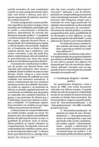 Brasília a. 36 n. 142 abr./jun. 1999 39
sentido normativo de uma constituição
concebe-se como prospectivamente orien-
tado, sem fechar o sistema, pois não é
apenas o garantidor do existente, mas deve
ser o esboço do porvir24
.
O caráter programático suscita proble-
mas específicos que põem em jogo a força
normativa da Constituição, pois implica que
se confie a concretização a instâncias
políticas, dependendo da vontade dos
detentores do poder político25
. A amplitude
e a indeterminação do texto constitucional
não supõe, segundo Konrad Hesse, a
incapacidade da Constituição para regular
a vida do Estado e da sociedade. Segundo
ele, a Constituição não se limita a deixar
matérias abertas, mas a estabelecer, com
caráter vinculante, o que não pode ficar
aberto e indeterminado, além de estabelecer
os procedimentos por meio dos quais
podem ser decididas as questões abertas26
.
O pensamento constitucional tradicio-
nal, de acordo com Konrad Hesse, está
marcado pelo isolamento entre norma e
realidade, dando-se ênfase em uma ou outra
direção. Assim, chega-se a uma norma
despida de elementos de realidade ou a uma
realidade sem elementos normativos. A
norma constitucional não tem existência
autônoma em face da realidade. Sua essên-
cia reside na vigência e na pretensão de
eficácia (a situação regulada pretende ser
concretizada na realidade), que não podem
ser separadas das condições históricas. É
graças a essa pretensão de eficácia que a
Constituição vai procurar ordenar e confor-
mar a realidade. A Constituição adquire
força normativa na medida em que logra
realizar essa pretensão de eficácia27
.
A eficácia pode ser compreendida tanto
no sentido jurídico quanto no social. No
primeiro caso, diz respeito à possibilidade
jurídica de aplicação da norma, ou seja, é a
qualidade de produzir, mais ou menos,
efeitos jurídicos ao regular situações ou
comportamentos. No segundo, trata-se da
conformidade das condutas à norma, isto é,
se ela foi realmente observada28
. A eficácia
da lei, para Marcelo Neves, abrange situa-
ções das mais variadas (observância29
,
execução30
, aplicação e uso do direito),
podendo ser compreendida genericamente
comoconcretizaçãonormativa.Paraele,esse
processo sofre bloqueios sempre que o
conteúdo do texto legal positivado for
rejeitado, desconsiderado ou desconhecido
nas diversas interações da sociedade31
.
Detentoras de eficácia jurídica, as normas
programáticas têm, assim, possibilidade de
ter alcançados os seus objetivos, ou seja,
possuemperspectivadeefetividade32
,ounas
palavras de Cármen Lúcia Antunes Rocha:
“Os efeitos da norma constitucio-
nal, contudo, são sempre plenos, vale
dizer, o que nela se contém e se consti-
tuiuéefetivável”33
.
Já a efetividade, ou eficácia social, refere-
se à implementação do programa finalístico
queorientouaatividadelegislativa.Anorma
só será efetiva quando seu objetivo for
alcançado por força de sua eficácia (obser-
vância, aplicação, execução, uso), ou seja,
quandoocorreraconcretizaçãodocomando
normativo no mundo real34
.
5. Constituição dirigente e decisão
política
As constituições dirigentes, como a
nossa de 1988, vêm sendo duramente
criticadas nos últimos tempos. O grande
debate travado diz respeito à continuidade
ou não de um modelo de desenvolvimento
centrado no Estado intervencionista. Em
termos jurídicos, surgem os grandes defen-
sores da “desconstitucionalização” e da
“desregulamentação”. Em 1982, Canotilho
já tratava do tema:
“A ‘desconstitucionalização’ de
matérias em nome de uma ‘desesta-
dualização’ e ‘desregulamentação’
mostra as conseqüências a que uma
apressada crítica contra a juridiciza-
ção conduz: aquela – a desestaduali-
zação – propõe a substituição da
normatividade constitucional pela
‘economicização da política’ e da
vinculação jurídica do sistema político
 