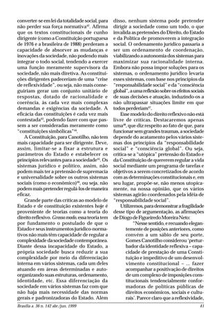 Brasília a. 36 n. 142 abr./jun. 1999 41
converter-se em lei da totalidade social, para
não perder sua força normativa42
. Afirma
que os textos constitucionais de cunho
dirigente (como a Constituição portuguesa
de 1976 e a brasileira de 1988) perderam a
capacidade de absorver as mudanças e
inovações da sociedade, não podendo mais
integrar o todo social, tendendo a exercer
uma função meramente supervisora da
sociedade, não mais diretiva. As constitui-
ções dirigentes padeceriam de uma “crise
de reflexividade”, ou seja, não mais conse-
guiriam gerar um conjunto unitário de
respostas, dotado de racionalidade e
coerência, às cada vez mais complexas
demandas e exigências da sociedade. A
eficácia das constituições é cada vez mais
contestada43
, podendo fazer com que pas-
sem a ser consideradas meramente como
“constituições simbólicas”44
.
A Constituição, para Canotilho, não tem
mais capacidade para ser dirigente. Deve,
assim, limitar-se a fixar a estrutura e
parâmetros do Estado e estabelecer os
princípios relevantes para a sociedade45
. Os
sistemas jurídico e político, assim, não
podem mais ter a pretensão de supremacia
e universalidade sobre os outros sistemas
sociais (como o econômico)46
, ou seja, não
podemmaispretenderregulá-losdemaneira
eficaz.
Grande parte das críticas ao modelo de
Estado e de constituição existentes hoje é
proveniente de teorias como a teoria do
direito reflexivo. Grossomodo, essa teoria tem
por fundamento o postulado de que o
Estado e seus instrumentos jurídico-norma-
tivos não mais têm capacidade de regular a
complexidadedasociedadecontemporânea.
Diante dessa incapacidade do Estado, a
própria sociedade busca reduzir a sua
complexidade por meio da diferenciação
interna em vários sistemas, cada um deles
atuando em áreas determinadas e auto-
organizando suas estruturas, ordenamento,
identidade, etc. Essa diferenciação da
sociedade em vários sistemas faz com que
não haja mais necessidade das normas
gerais e padronizadoras do Estado. Além
disso, nenhum sistema pode pretender
dirigir a sociedade como um todo, o que
invalida as pretensões do Direito, do Estado
e da Política de promoverem a integração
social. O ordenamento jurídico passaria a
ser um ordenamento de coordenação,
viabilizando a autonomia dos sistemas para
maximizar sua racionalidade interna.
Embora não possa impor soluções para os
sistemas, o ordenamento jurídico levaria
esses sistemas, com base nos princípios da
“responsabilidade social” e da “consciência
global”,aumareflexãosobreosefeitossociais
de suas decisões e atuação, induzindo-os a
não ultrapassar situações limite em que
todos perderiam47
.
Esse modelo do direito reflexivo não está
livre de críticas. Destacaremos apenas
uma48
, que diz respeito ao fato de que, para
funcionarsemgrandestraumas,asociedade
depende do acatamento pelos vários siste-
mas dos princípios da “responsabilidade
social” e “consciência global”. Ou seja,
critica-se a “utópica” pretensão do Estado e
da Constituição de quererem regular a vida
social mediante um programa de tarefas e
objetivos a serem concretizados de acordo
com as determinações constitucionais e, em
seu lugar, propõe-se, não menos utopica-
mente, na nossa opinião, que os vários
sistemas agirão coordenados pela idéia de
“responsabilidade social”.
Utilizemos,parademonstrarafragilidade
desse tipo de argumentação, as afirmações
deDiogodeFigueiredoMoreiraNeto:
“Nessesentido,erecuandoelegan-
temente de posições anteriores, como
convém a um sábio de seu porte,
Gomes Canotilho considerou ‘pertur-
bador da identidade reflexiva – capa-
cidade de prestação de uma Consti-
tuição e impeditivo de um desenvol-
vimento constitucional – ... fazer
acompanhar a positivação de direitos
de um complexo de imposições cons-
titucionais tendencialmente confor-
madoras de políticas públicas de
direitos econômicos, sociais e cultu-
rais’. Parece claro que a reflexividade,
 
