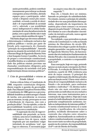 Revista de Informação Legislativa42
assim pretendida, poderá contribuir
imensamente para reforçar os demais
emergentes acima referidos, abrindo
espaços para a participação, substi-
tuindo o dirigismo estatal pela consen-
sualidade, avivando o sentido de identi-
dade e de responsabilidade da sociedade
civil e, sobretudo, a sua sensibilidade
moral, indispensável à sólida funda-
mentaçãodeumaduradourateoriada
justiça, sem a qual o direito não é mais
que uma coleção anódina de regras”49
.
Não basta alegar que devemos substituir
a determinação e realização exclusiva das
políticas públicas e sociais por parte do
Estado pela supremacia do chamado
“princípio da responsabilidade”, baseado
apenas na atuação da sociedade civil, como
ofizeramDiogodeFigueiredoMoreiraNeto
e José Joaquim Gomes Canotilho. Ao invés
de propor a concretização constitucional,
Canotilho limitou-se a substituir a inefetivi-
dade das políticas estatais previstas nas
chamadas constituições dirigentes pela
responsabilização da sociedade civil pela
implementação dessas mesmas políticas50
.
7. Crise de governabilidade e retorno ao
Estado Liberal
Outras críticas feitas à Constituição de
1988, enquanto constituição dirigente,
dizem respeito à questão da governabili-
dade. Para Manoel Gonçalves Ferreira Filho,
a Constituição de 1988 agravou a governa-
bilidade brasileira ao sobrecarregar o Estado
de tarefas, sem providenciar os recursos
para as mesmas, ou seja, preocupou-se com
a distribuição de riquezas, não com a
produção delas51
. Na sua opinião, a crise de
governabilidade brasileira seria solucio-
nada com uma nova constituição:
“A superação da crise de ingover-
nabilidade não prescinde, ao invés,
reclama, uma nova Constituição. A de
1988 nasceu fora de época, ainda
inspirada por um marxismo vulgar
intitulado de socialismo ‘real’, que
logo se esboroou. É necessário jogar
no arquivo essa obra do copismo de
esquerda”52
.
Para ele, o Estado deve ser mínimo,
baseado no princípio da subsidiariedade.
No entanto, mesmo o princípio de subsidia-
riedade deve ter suas prioridades hierarqui-
zadas, dependendo da importância da
matéria para o bem comum e os recursos
disponíveis pelo Estado53
. O Estado, assim,
deve limitar-se a ser o fiscalizador e incenti-
vador da iniciativa privada, nunca agente
de políticas públicas.
Na realidade, o que pretendem os atuais
críticos da Constituição é a volta ao Estado
mínimo do liberalismo do século XIX.
Pretendem eles relegar o poder do Estado a
simples garantidor, nas palavras de Diogo
de Figueiredo Moreira Neto, do funciona-
mento das três instituições fundamentais do
Direito Privado e da economia de mercado:
a propriedade, o contrato e a responsabili-
dade civil54
.
Essa concepção, hoje em voga, pretende
ignorar as mais atuais concepções do Direi-
to Privado. A evolução do Direito Privado
moderno, a partir de 1918, evidencia uma
série de traços comuns. O principal diz
respeitoàrelativizaçãodosdireitosprivados
pela sua função social. O bem-estar coletivo
deixa de ser responsabilidade exclusiva do
Estado e da sociedade, para conformar
também o indivíduo55
. Os direitos indivi-
duais não são mais entendidos como
pertencentes ao indivíduo em seu exclusivo
interesse, mas como instrumentos para a
construção de algo coletivo. Hoje não é mais
possível a individualização de um interesse
particular completamente autônomo, iso-
ladoouindependentedointeressepúblico56
.
A norma constitucional tornou-se a razão
primária e justificadora da relevância
jurídica, incidindo diretamente sobre o
conteúdo das relações entre situações
subjetivas, funcionalizando-as conforme os
valores constitucionalmente consagrados57
.
Isso ocorre tanto na esfera da propriedade,
quanto na do contrato, da responsabilidade
civil58
e até do Direito de Família.
 