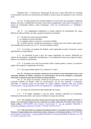10
Parágrafo único. O adicional de remuneração de que trata o inciso XIII deverá ser calculado
exclusivamente com base nas características do trabalho e na área e grau de exposição ao risco, na forma
da lei.
Art. 30. O regime jurídico dos servidores públicos civis do Estado, das autarquias e fundações
públicas será único e estabelecido em estatuto, através de lei complementar, observados os princípios e as
normas da Constituição Federal e desta Constituição. (Vide Leis Complementares n.os
10.098/94 e
10.842/96)
Art. 31. Lei complementar estabelecerá os critérios objetivos de classificação dos cargos
públicos de todos os Poderes, de modo a garantir isonomia de vencimentos.
§ 1.º Os planos de carreira preverão também:
I - as vantagens de caráter individual;
II - as vantagens relativas à natureza e ao local de trabalho;
III - os limites máximo e mínimo de remuneração e a relação entre esses limites, sendo aquele o
valor estabelecido de acordo com o art. 37, XI, da Constituição Federal.
§ 2.º As carreiras, em qualquer dos Poderes, serão organizadas de modo a favorecer o acesso
generalizado aos cargos públicos.
§ 3.º As promoções de grau a grau, nos cargos organizados em carreiras, obedecerão aos
critérios de merecimento e antigüidade, alternadamente, e a lei estabelecerá normas que assegurem critérios
objetivos na avaliação do merecimento.
§ 4.º A lei poderá criar cargo de provimento efetivo isolado quando o número, no respectivo
quadro, não comportar a organização em carreira.
§ 5.º Aos cargos isolados aplicar-se-á o disposto no “caput”.
Art. 32. Os cargos em comissão, criados por lei em número e com remuneração certos e com
atribuições definidas de chefia, assistência ou assessoramento, são de livre nomeação e exoneração,
observados os requisitos gerais de provimento em cargos estaduais.
Art. 32. Os cargos em comissão, criados por lei em número e com remuneração certos e com
atribuições definidas de direção, chefia ou assessoramento, são de livre nomeação e exoneração,
observados os requisitos gerais de provimento em cargos estaduais. (Redação dada pela Emenda
Constitucional n.º 12, de 14/12/95) (Vide Lei Complementar n.º 10.842/96) (Vide ADI n.º 1521/STF)
§ 1.º Os cargos em comissão não serão organizados em carreira.
§ 2.º A lei poderá estabelecer, a par dos gerais, requisitos específicos de escolaridade,
habilitação profissional, saúde e outros para investidura em cargos em comissão.
§ 3.º Aos ocupantes de cargos de que trata este artigo será assegurado, quando exonerados, o
direito a um vencimento integral por ano continuado na função, desde que não titulem outro cargo ou
função pública. (REVOGADO pela Emenda Constitucional n.º 12, de 14/12/95) (Declarada a
inconstitucionalidade do dispositivo na ADI n.º 182/STF, DJ de 05/12/97)
§ 4.º Não terão direito às vantagens do parágrafo anterior os Secretários de Estado, Presidentes,
Diretores e Superintendentes da administração direta, autárquica e de fundações públicas. (REVOGADO
pela Emenda Constitucional n.º 12, de 14/12/95) (Declarada a inconstitucionalidade do dispositivo na ADI
n.º 182/STF, DJ de 05/12/97)
 