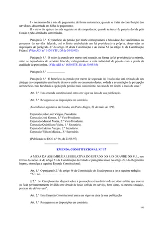100
I - no mesmo dia e mês do pagamento, de forma automática, quando se tratar da contribuição dos
servidores, descontada em folha de pagamento;
II - até o dia quinze do mês seguinte ao de competência, quando se tratar de parcela devida pelo
Estado e pelas entidades conveniadas.
Parágrafo 3.º O benefício da pensão por morte corresponderá a totalidade dos vencimentos ou
proventos do servidor falecido, até o limite estabelecido em lei previdenciária própria, observadas as
disposições do parágrafo 3.º do artigo 38 desta Constituição e do inciso XI do artigo 37 da Constituição
Federal. (Vide ADI n.º 1630/STF, DJ de 30/05/03)
Parágrafo 4.º O valor da pensão por morte será rateado, na forma de lei previdenciária própria,
entre os dependentes do servidor falecido, extinguindo-se a cota individual de pensão com a perda da
qualidade de pensionista. (Vide ADI n.º 1630/STF, DJ de 30/05/03)
Parágrafo 5.º .......................
Parágrafo 6.º O benefício da pensão por morte de segurado do Estado não será retirado de seu
cônjuge ou companheiro em função de nova união ou casamento destes, vedada a acumulação de percepção
do benefício, mas facultada a opção pela pensão mais conveniente, no caso de ter direito a mais de uma.”
Art. 2.º Esta emenda constitucional entra em vigor na data de sua publicação.
Art. 3.º Revogam-se as disposições em contrário.
Assembléia Legislativa do Estado, em Porto Alegre, 21 de maio de 1997.
Deputado João Luiz Vargas, Presidente.
Deputado José Gomes, 1.º Vice-Presidente.
Deputado Manoel Maria, 2.º Vice-Presidente.
Deputado Quintiliano Vieira, 1.º Secretário.
Deputado Edemar Vargas, 2.º Secretário.
Deputado Wilson Mânica,, 3.º Secretário.
(Publicada no DOE n.º 96, de 23/05/97)
__________________________________________________
EMENDA CONSTITUCIONAL N.º 17
A MESA DA ASSEMBLÉIA LEGISLATIVA DO ESTADO DO RIO GRANDE DO SUL, nos
termos do inciso X do artigo 53 da Constituição do Estado e parágrafo único do artigo 203 do Regimento
Interno, promulga a seguinte Emenda Constitucional:
Art. 1.º O parágrafo 2.º do artigo 46 da Constituição do Estado passa a ter a seguinte redação:
“Art. 46. ............................
§ 2.º Lei Complementar disporá sobre a promoção extraordinária do servidor militar que morrer
ou ficar permanentemente inválido em virtude de lesão sofrida em serviço, bem como, na mesma situação,
praticar ato de bravura”.
Art. 2.º Esta Emenda Constitucional entra em vigor na data de sua publicação.
Art. 3.º Revogam-se as disposições em contrário.
 