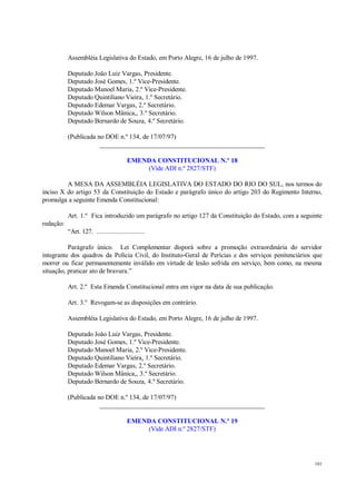101
Assembléia Legislativa do Estado, em Porto Alegre, 16 de julho de 1997.
Deputado João Luiz Vargas, Presidente.
Deputado José Gomes, 1.º Vice-Presidente.
Deputado Manoel Maria, 2.º Vice-Presidente.
Deputado Quintiliano Vieira, 1.º Secretário.
Deputado Edemar Vargas, 2.º Secretário.
Deputado Wilson Mânica,, 3.º Secretário.
Deputado Bernardo de Souza, 4.º Secretário.
(Publicada no DOE n.º 134, de 17/07/97)
__________________________________________________
EMENDA CONSTITUCIONAL N.º 18
(Vide ADI n.º 2827/STF)
A MESA DA ASSEMBLÉIA LEGISLATIVA DO ESTADO DO RIO DO SUL, nos termos do
inciso X do artigo 53 da Constituição do Estado e parágrafo único do artigo 203 do Regimento Interno,
promulga a seguinte Emenda Constitucional:
Art. 1.º Fica introduzido um parágrafo no artigo 127 da Constituição do Estado, com a seguinte
redação:
“Art. 127. ............................
Parágrafo único. Lei Complementar disporá sobre a promoção extraordinária do servidor
integrante dos quadros da Polícia Civil, do Instituto-Geral de Perícias e dos serviços penitenciários que
morrer ou ficar permanentemente inválido em virtude de lesão sofrida em serviço, bem como, na mesma
situação, praticar ato de bravura.”
Art. 2.º Esta Emenda Constitucional entra em vigor na data de sua publicação.
Art. 3.º Revogam-se as disposições em contrário.
Assembléia Legislativa do Estado, em Porto Alegre, 16 de julho de 1997.
Deputado João Luiz Vargas, Presidente.
Deputado José Gomes, 1.º Vice-Presidente.
Deputado Manoel Maria, 2.º Vice-Presidente.
Deputado Quintiliano Vieira, 1.º Secretário.
Deputado Edemar Vargas, 2.º Secretário.
Deputado Wilson Mânica,, 3.º Secretário.
Deputado Bernardo de Souza, 4.º Secretário.
(Publicada no DOE n.º 134, de 17/07/97)
__________________________________________________
EMENDA CONSTITUCIONAL N.º 19
(Vide ADI n.º 2827/STF)
 