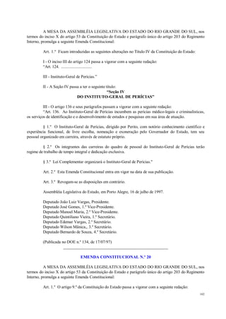 102
A MESA DA ASSEMBLÉIA LEGISLATIVA DO ESTADO DO RIO GRANDE DO SUL, nos
termos do inciso X do artigo 53 da Constituição do Estado e parágrafo único do artigo 203 do Regimento
Interno, promulga a seguinte Emenda Constitucional:
Art. 1.º Ficam introduzidas as seguintes alterações no Título IV da Constituição do Estado:
I - O inciso III do artigo 124 passa a vigorar com a seguinte redação:
“Art. 124. ............................
III - Instituto-Geral de Perícias.”
II - A Seção IV passa a ter o seguinte título:
“Seção IV
DO INSTITUTO-GERAL DE PERÍCIAS”
III - O artigo 136 e seus parágrafos passam a vigorar com a seguinte redação:
“Art. 136. Ao Instituto-Geral de Perícias incumbem as perícias médico-legais e criminalísticas,
os serviços de identificação e o desenvolvimento de estudos e pesquisas em sua área de atuação.
§ 1.º O Instituto-Geral de Perícias, dirigido por Perito, com notório conhecimento científico e
experiência funcional, de livre escolha, nomeação e exoneração pelo Governador do Estado, tem seu
pessoal organizado em carreira, através de estatuto próprio.
§ 2.º Os integrantes das carreiras do quadro de pessoal do Instituto-Geral de Perícias terão
regime de trabalho de tempo integral e dedicação exclusiva.
§ 3.º Lei Complementar organizará o Instituto-Geral de Perícias."
Art. 2.º Esta Emenda Constitucional entra em vigor na data de sua publicação.
Art. 3.º Revogam-se as disposições em contrário.
Assembléia Legislativa do Estado, em Porto Alegre, 16 de julho de 1997.
Deputado João Luiz Vargas, Presidente.
Deputado José Gomes, 1.º Vice-Presidente.
Deputado Manoel Maria, 2.º Vice-Presidente.
Deputado Quintiliano Vieira, 1.º Secretário.
Deputado Edemar Vargas, 2.º Secretário.
Deputado Wilson Mânica,, 3.º Secretário.
Deputado Bernardo de Souza, 4.º Secretário.
(Publicada no DOE n.º 134, de 17/07/97)
__________________________________________________
EMENDA CONSTITUCIONAL N.º 20
A MESA DA ASSEMBLÉIA LEGISLATIVA DO ESTADO DO RIO GRANDE DO SUL, nos
termos do inciso X do artigo 53 da Constituição do Estado e parágrafo único do artigo 203 do Regimento
Interno, promulga a seguinte Emenda Constitucional:
Art. 1.º O artigo 9.º da Constituição do Estado passa a vigorar com a seguinte redação:
 