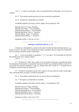 103
“Art. 9.º A criação, incorporação, fusão ou desmembramento de Municípios, far-se-ão por lei
estadual.”
Art. 2.º Esta emenda constitucional entra em vigor na data de sua publicação.
Art. 3.º Revogam-se as disposições em contrário.
Assembléia Legislativa do Estado, em Porto Alegre, 05 de novembro de 1997.
Deputado João Luiz Vargas, Presidente.
Deputado José Gomes, 1.º Vice-Presidente.
Deputado Manoel Maria, 2.º Vice-Presidente.
Deputado Quintiliano Vieira, 1.º Secretário.
Deputado Edemar Vargas, 2.º Secretário.
Deputado Wilson Mânica,, 3.º Secretário.
(Publicada no DOE n.º 220, de 14/11/97)
__________________________________________________
EMENDA CONSTITUCIONAL N.º 21
A MESA DA ASSEMBLÉIA LEGISLATIVA DO ESTADO DO RIO GRANDE DO SUL, nos
termos do inciso X do artigo 53 da Constituição do Estado e parágrafo único do artigo 203 do Regimento
Interno, promulga a seguinte emenda constitucional:
Art. 1.º Ficam acrescentados os parágrafos 1.º e 2.º ao artigo 67 da Constituição do Estado do
Rio Grande do Sul, com a seguinte redação:
“Art. 67. .............................
§ 1.º O disposto no “caput” não se aplica às leis que alteram normas para a apuração dos índices
de participação dos municípios na arrecadação de impostos estaduais, que produzirão efeitos a razão de 1/5
(um quinto) das alterações instituídas, a cada ano, durante cinco anos, a partir de 1.º de janeiro do ano
subseqüente ao da aprovação da respectiva lei.
§ 2.º O disposto no parágrafo anterior não se aplica às leis que tratam de criação, incorporação,
fusão, desmembramento, anexação e extinção de municípios.”
Art. 2.º Esta emenda constitucional entra em vigor na data de sua publicação.
Art. 3.º Revogam-se as disposições em contrário.
Assembléia Legislativa do Estado, em Porto Alegre, 11 de dezembro de 1997.
Deputado João Luiz Vargas, Presidente.
Deputado José Gomes, 1.º Vice-Presidente.
Deputado Manoel Maria, 2.º Vice-Presidente.
Deputado Quintiliano Vieira, 1.º Secretário.
Deputado Bernardo de Souza, 4.º Secretário.
(Publicada no DOE n.º 247, de 23/12/97)
__________________________________________________
 