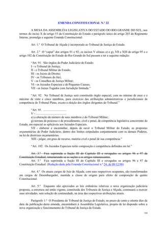104
EMENDA CONSTITUCIONAL N.º 22
A MESA DA ASSEMBLÉIA LEGISLATIVA DO ESTADO DO RIO GRANDE DO SUL, nos
termos do inciso X do artigo 53 da Constituição do Estado e parágrafo único do artigo 203 do Regimento
Interno, promulga a seguinte Emenda Constitucional:
Art. 1.º O Tribunal de Alçada é incorporado ao Tribunal de Justiça do Estado.
Art. 2.º O “caput” dos artigos 91 e 92; os incisos V alíneas a) e g), VII e XIII do artigo 95 e o
artigo 102 da Constituição do Estado do Rio Grande do Sul passam a ter a seguinte redação:
“Art. 91. São órgãos do Poder Judiciário do Estado:
I - o Tribunal de Justiça;
II - o Tribunal Militar do Estado;
III - os Juízes de Direito;
IV - os Tribunais do Júri;
V - os Conselhos de Justiça Militar;
VI - os Juizados Especiais e de Pequenas Causas;
VII - os Juízes Togados com Jurisdição limitada.”
“Art. 92. No Tribunal de Justiça será constituído órgão especial, com no mínimo de onze e o
máximo de vinte e cinco membros, para exercício das atribuições administrativas e jurisdicionais de
competência do Tribunal Pleno, exceto a eleição dos órgãos dirigentes do Tribunal.”
“Art. 95. .............................
V - .......................................
a) a alteração do número de seus membros e do Tribunal Militar;
g) normas de processo e de procedimento, cível e penal, de competência legislativa concorrente do
Estado, em especial as aplicáveis aos Juizados Especiais.
VII - elaborar e encaminhar, depois de ouvir o Tribunal Militar do Estado, as propostas
orçamentárias do Poder Judiciário, dentro dos limites estipulados conjuntamente com os demais Poderes,
na lei de diretrizes orçamentárias.
XIII - julgar, em grau de recurso, matéria cível e penal de sua competência.”
“Art. 102. Os Juizados Especiais terão composição e competência definidos em lei.”
Art. 3.º Fica suprimida a Seção III do Capítulo III e revogados os artigos 96 e 97 da
Constituição Estadual, renumerando-se as seções e os artigos remanescentes.
Art. 3.º Fica suprimida a Seção III do Capítulo III e revogados os artigos 96 e 97 da
Constituição Estadual. (Redação dada pela Emenda Constitucional n.º 24, de 08/12/98)
Art. 4.º Os atuais cargos de Juiz de Alçada, com seus respectivos ocupantes, são transformados
em cargos de Desembargador, mantida a classe de origem para efeito de composição do quinto
Constitucional.
Art. 5.º Enquanto não aprovados as leis ordinárias relativas a nova organização judiciária
proposta, a estrutura até então vigente, constituída dos Tribunais de Justiça e Alçada, continuará a exercer
suas atividades, sem solução de continuidade, na área das respectivas atribuições atuais.
Parágrafo 1.º O Presidente do Tribunal de Justiça do Estado, no prazo de cento e oitenta dias da
data da publicação desta emenda, encaminhará à Assembléia Legislativa, projeto de lei dispondo sobre a
nova organização e funcionamento do Tribunal de Justiça do Estado.
 